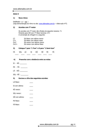 www.allansales.com.br

AULA 4

1)          Novo ritmo:

Dedilhado – p i ma i
(veja demonstração do ritmo no site: www.allansales.com.br – vídeo-aula nº7)

2)          Acordes com 7ª maior

            Os acordes com 7ª maior são cifrados da seguinte maneira: 7+
            Portanto para DÓ com 7ª Maior teremos: C7+
            A convenção de cifragem é a seguinte:

C7                 Dó   Maior com sétima menor
C7+                Dó   Maior com sétima maior
Cm7                Dó   menor com sétima menor
Cm7+               Dó   menor com sétima Maior

3)          Coloque T para "1 Tom" e S para "1 Semi-tom"

FÁ          SOL    LÁ     SI    DÓ     RÉ   MI    FÁ
     ____     ____    ____ ____    ____ ____ ____


4)          Preencha com a distância entre as notas

SI - RÉ: ________

MI - FÁ: ________

LÁ - DÓ: _________

SOL - RÉ : _________

5)          Escreva a cifra dos seguintes acordes:

LÁ Maior:                  ____

SI com sétima:             ____

RÉ menor:                  ____

SOL menor:                 ____

DÓ com sétima:             ____

MI Maior:                  ____

FÁ Maior:                  ____




                                         www.allansales.com.br                 pg.18
 