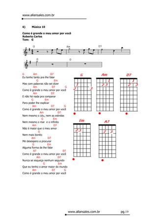 www.allansales.com.br


6)     Música 10

Como é grande o meu amor por você
Roberto Carlos
Tom: G




G        Am             D7
Eu tenho tanto pra lhe falar
            G               Em
Mas com palavras não sei dizer
         Am              D7        G
Como é grande o meu amor por você
         Am              D7
E não há nada pra comparar
       G           Em
Para poder lhe explicar
        Am               D7        G
Como é grande o meu amor por você
              Am              D7
Nem mesmo o céu, nem as estrelas
                G          Em
Nem mesmo o mar e o infinito
        Am                 D7
Não é maior que o meu amor
             G
Nem mais bonito
       Am             D7
Me desespero a procurar
        G            Em
Alguma forma de lhe falar
         A7                       D7
Como é grande o meu amor por você
            Am                D7
Nunca se esqueça nenhum segundo
                 G             Em
Que eu tenho o amor maior do mundo
        Am               D7        G
Como é grande o meu amor por você




                                       www.allansales.com.br   pg.19
 