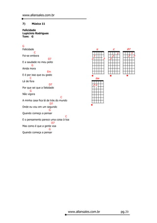 www.allansales.com.br

7)      Música 11

Felicidade
Lupicínio Rodrigues
Tom: G


G
Felicidade
         C
Foi-se embora
                       D7
E a saudade no meu peito
        G
Ainda mora
                      Em
E é por isso que eu gosto
      C
Lá de fora
                       D7
Por que sei que a falsidade
      G
Não vigora
                                 C
A minha casa fica lá de trás do mundo
                       D7
Onde eu vou em um segundo
                       G
Quando começo a pensar
                                    C
E o pensamento parece uma coisa à toa
                         D7
Mas como é que a gente voa
                       G
Quando começa a pensar




                                    www.allansales.com.br   pg.20
 