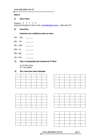 www.allansales.com.br

AULA 5

1)     Novo ritmo:

Guarania –
(veja demonstração do ritmo no site: www.allansales.com.br – vídeo-aula nº5)

2)     Exercícios:

       Preencha com a distância entre as notas

FÁ# - SOL:     ________

MIb - FÁ:      _________

LÁb - DÓ#:     _________

DÓ# - SI :     _________

RÉb - SOL:     _________

LÁ# - FÁ#:     _________

3)     Faça a transposição das músicas do 2º Nível

       a) 1,5 Tons acima
       b) 1 Tom abaixo

4)     Dê o nome das notas indicadas




                                     www.allansales.com.br                     pg.21
 