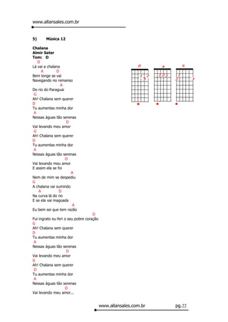 www.allansales.com.br


5)      Música 12

Chalana
Almir Sater
Tom: D
   D
Lá vai a chalana
      A       D
Bem longe se vai
Navegando no remanso
                 A
Do rio do Paraguai
 G
Ah! Chalana sem querer
D
Tu aumentas minha dor
 A
Nessas águas tão serenas
                   D
Vai levando meu amor
 G
Ah! Chalana sem querer
D
Tu aumentas minha dor
 A
Nessas águas tão serenas
                   D
Vai levando meu amor
E assim ela se foi
                      A
Nem de mim se despediu
G
A chalana vai sumindo
    A           D
Na curva lá do rio
E se ela vai magoada
                       A
Eu bem sei que tem razão
                                    D
Fui ingrato eu feri o seu pobre coração
G
Ah! Chalana sem querer
D
Tu aumentas minha dor
 A
Nessas águas tão serenas
                     D
Vai levando meu amor
G
Ah! Chalana sem querer
 D
Tu aumentas minha dor
 A
Nessas águas tão serenas
                     D
Vai levando meu amor...


                                          www.allansales.com.br   pg.22
 