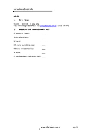 www.allansales.com.br


AULA 6

1)     Novo ritmo:

Reggae – (batida) p ima ima
(veja demonstração do ritmo no site: www.allansales.com.br – vídeo-aula nº8)

2)     Preencher com a cifra correta da nota

LÁ maior com 7 menor:                 ____

SI com sétima menor:                  ____

RÉ menor:                             ____

SOL menor com sétima maior:           ____

DÓ maior com sétima maior:            ____

MI maior:                             ____

FÁ sustenido menor com sétima maior: ____




                                     www.allansales.com.br                     pg.23
 