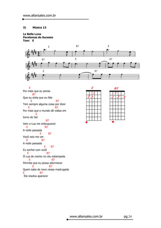 www.allansales.com.br


3)    Música 13

La Bella Luna
Paralamas do Sucesso
Tom: E




      E
Por mais que eu pense
          B7
Que eu sinta que eu fale
        E                     B7
Tem sempre alguma coisa por dizer
     E                       B7
Por mais que o mundo dê voltas em
             E
torno do Sol
                     B7
Vem a Lua me enlouquecer
   E                B7
A noite passada
               E       B7
Você veio me ver
   E             B7
A noite passada
                   E     B7
Eu sonhei com você
    E                B7
Ó Lua de cosmo no céu estampada
      E                   B7
Permita que eu possa adormecer
          E             B7
Quem sabe de novo nessa madrugada
E              B7
 Ela resolva aparecer




                                    www.allansales.com.br   pg.24
 