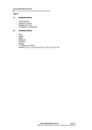 www.allansales.com.br

AULA 7

1)       Avaliação teórica

     -   Tom e semitom
     -   Acidentes musicais
     -   Relação trate x tom
     -   Tonalidade e Transposição

2)       Avaliação prática

     -   Rock
     -   Balada
     -   Bolero
     -   Dedilhado
     -   Guarania
     -   Reggae
     -   12 músicas do 2º Nível
     -   Acordes C, D, E, G, A, Dm, Em, Am, C7, D7, E7, G7, A7, B7




                                      www.allansales.com.br          pg.25
 