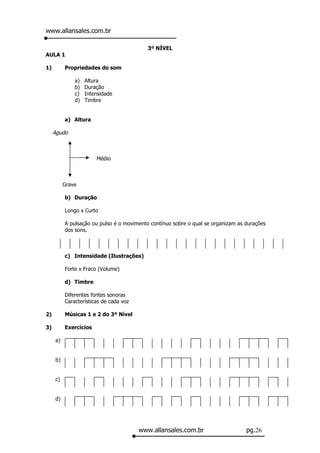 www.allansales.com.br

                                           3º NÍVEL
AULA 1

1)        Propriedades do som

              a)   Altura
              b)   Duração
              c)   Intensidade
              d)   Timbre


          a) Altura

     Agudo



                       Médio



          Grave

          b) Duração

          Longo x Curto

          A pulsação ou pulso é o movimento contínuo sobre o qual se organizam as durações
          dos sons.



          c) Intensidade (Ilustrações)

          Forte x Fraco (Volume)

          d) Timbre

          Diferentes fontes sonoras
          Características de cada voz

2)        Músicas 1 e 2 do 3º Nível

3)        Exercícios

     a)


     b)


     c)


     d)




                                        www.allansales.com.br                     pg.26
 