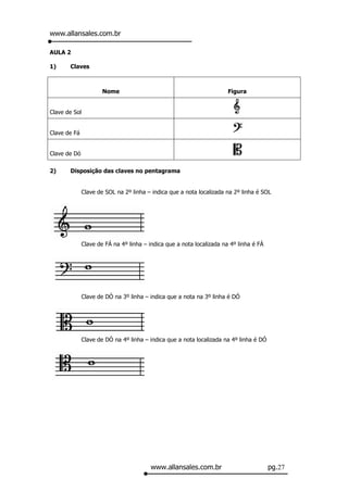 www.allansales.com.br

AULA 2

1)     Claves



                      Nome                                             Figura


Clave de Sol


Clave de Fá


Clave de Dó

2)     Disposição das claves no pentagrama


              Clave de SOL na 2º linha – indica que a nota localizada na 2º linha é SOL




              Clave de FÁ na 4º linha – indica que a nota localizada na 4º linha é FÁ




              Clave de DÓ na 3º linha – indica que a nota na 3º linha é DÓ




              Clave de DÓ na 4º linha – indica que a nota localizada na 4º linha é DÓ




                                         www.allansales.com.br                          pg.27
 