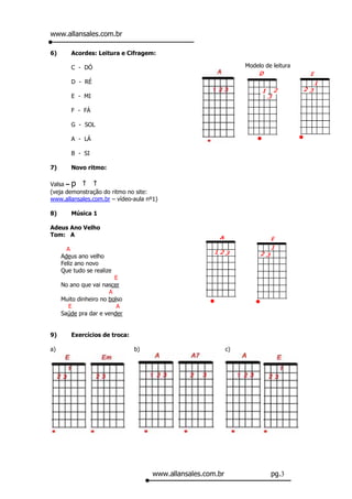 www.allansales.com.br

6)      Acordes: Leitura e Cifragem:

        C - DÓ                                                    Modelo de leitura

        D - RÉ

        E - MI

        F - FÁ

        G - SOL

        A - LÁ

        B - SI

7)      Novo ritmo:

Valsa – p
(veja demonstração do ritmo no site:
www.allansales.com.br – vídeo-aula nº1)

8)      Música 1

Adeus Ano Velho
Tom: A

       A
     Adeus ano velho
     Feliz ano novo
     Que tudo se realize
                         E
     No ano que vai nascer
                       A
     Muito dinheiro no bolso
       E                  A
     Saúde pra dar e vender


9)      Exercícios de troca:

a)                             b)                            c)




                                     www.allansales.com.br                 pg.3
 