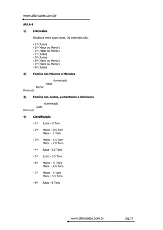 www.allansales.com.br

AULA 4

1)     Intervalos

       Distância entre duas notas. Os intervalos são:

       -   1ª   (Justo)
       -   2ª   (Maior ou   Menor)
       -   3ª   (Maior ou   Menor)
       -   4ª   (Justo)
       -   5ª   (Justo)
       -   6ª   (Maior ou   Menor)
       -   7ª   (Maior ou   Menor)
       -   8ª   (Justo)

2)     Família dos Maiores e Menores

                             Aumentado
                     Maior
           Menor
Diminuto

3)     Família dos Justos, aumentados e diminutos

                    Aumentado
           Justo
Diminuto

4)     Classificação

       - 1ª:       Justa – 0 Tom

       - 2ª:       Menor - 0.5 Tom
                   Maior - 1 Tom

       - 3ª:       Menor - 1.5 Tom
                   Maior - 2.0 Tons

       - 4ª        Justa - 2.5 Tons

       - 5ª        Justo - 3.5 Tons

       - 6ª        Menor - 4 Tons
                   Maior - 4.5 Tons

       - 7ª        Menor - 5 Tons
                   Maior - 5.5 Tons

       - 8ª        Justo - 6 Tons




                                         www.allansales.com.br   pg.31
 