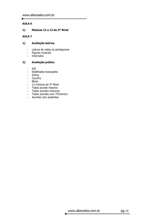 www.allansales.com.br

AULA 6

1)       Músicas 11 e 12 do 3º Nível

AULA 7

1)       Avaliação teórica

     -   Leitura de notas no pentagrama
     -   Figuras musicais
     -   Intervalos

2)       Avaliação prática

     -   6/8
     -   Dedilhados Avançados
     -   Swing
     -   Country
     -   Blues
     -   12 músicas do 3º Nível
     -   Todos acorde maiores
     -   Todos acordes menores
     -   Todos acordes com 7º(menor)
     -   Acordes com acidentes




                                       www.allansales.com.br   pg.34
 
