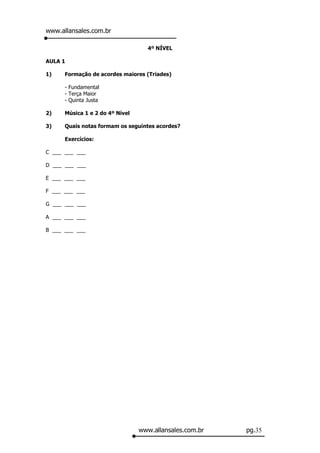 www.allansales.com.br

                                   4º NÍVEL

AULA 1

1)    Formação de acordes maiores (Triades)

      - Fundamental
      - Terça Maior
      - Quinta Justa

2)    Música 1 e 2 do 4º Nível

3)    Quais notas formam os seguintes acordes?

      Exercícios:

C ___ ___ ___

D ___ ___ ___

E ___ ___ ___

F ___ ___ ___

G ___ ___ ___

A ___ ___ ___

B ___ ___ ___




                                 www.allansales.com.br   pg.35
 
