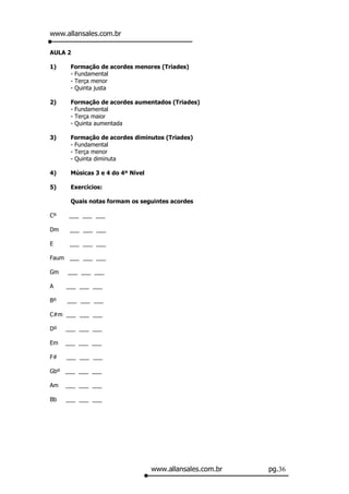 www.allansales.com.br

AULA 2

1)    Formação de acordes menores (Triades)
      - Fundamental
      - Terça menor
      - Quinta justa

2)    Formação de acordes aumentados (Triades)
      - Fundamental
      - Terça maior
      - Quinta aumentada

3)    Formação de acordes diminutos (Triades)
      - Fundamental
      - Terça menor
      - Quinta diminuta

4)    Músicas 3 e 4 do 4º Nível

5)    Exercícios:

      Quais notas formam os seguintes acordes

Cº    ___ ___ ___

Dm    ___ ___ ___

E     ___ ___ ___

Faum ___ ___ ___

Gm   ___ ___ ___

A    ___ ___ ___

Bº   ___ ___ ___

C#m ___ ___ ___

Dº   ___ ___ ___

Em   ___ ___ ___

F#   ___ ___ ___

Gbº ___ ___ ___

Am   ___ ___ ___

Bb   ___ ___ ___




                                  www.allansales.com.br   pg.36
 