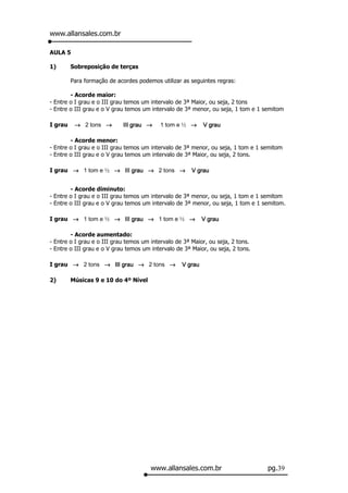 www.allansales.com.br

AULA 5

1)       Sobreposição de terças

         Para formação de acordes podemos utilizar as seguintes regras:

        - Acorde maior:
- Entre o I grau e o III grau temos um intervalo de 3ª Maior, ou seja, 2 tons
- Entre o III grau e o V grau temos um intervalo de 3ª menor, ou seja, 1 tom e 1 semitom

I grau    → 2 tons →        III grau →    1 tom e ½ →       V grau

        - Acorde menor:
- Entre o I grau e o III grau temos um intervalo de 3ª menor, ou seja, 1 tom e 1 semitom
- Entre o III grau e o V grau temos um intervalo de 3ª Maior, ou seja, 2 tons.

I grau → 1 tom e ½ → III grau → 2 tons →               V grau


        - Acorde diminuto:
- Entre o I grau e o III grau temos um intervalo de 3ª menor, ou seja, 1 tom e 1 semitom
- Entre o III grau e o V grau temos um intervalo de 3ª menor, ou seja, 1 tom e 1 semitom.

I grau → 1 tom e ½ → III grau → 1 tom e ½ →                 V grau

        - Acorde aumentado:
- Entre o I grau e o III grau temos um intervalo de 3ª Maior, ou seja, 2 tons.
- Entre o III grau e o V grau temos um intervalo de 3ª Maior, ou seja, 2 tons.

I grau → 2 tons → III grau → 2 tons →              V grau

2)       Músicas 9 e 10 do 4º Nível




                                       www.allansales.com.br                      pg.39
 
