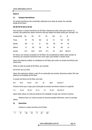 www.allansales.com.br

AULA 6

1)        Campos Harmônicos

Os campos harmônicos são construídos utilizando-se as notas da escala. Por exemplo:
Escala de Dó Maior:

Dó Ré Mi Fá Sol Lá Si Dó

Para construir o Campo Harmônico de Dó Maior utilizaremos estas notas para construir os
acordes, não poderemos utilizar nenhuma nota que esteja fora desta escala (por exemplo: F#).

Fundamental        Dó            Ré             Mi          Fá         Sol        Lá        Si

Terça               Mi              Fá          Sol          Lá           Si       Dó        Ré

Quinta              Sol          Lá             Si           Dó           Ré       Mi        Fá

Sétima               Si             Dó          Ré            Mi          Fá       Sol       Lá

Acorde             C7+          Dm7             Em7         F7+           G7      Am7      Bm5-/7

Em teoria, nas músicas compostas em Dó Maior nós só poderíamos utilizar estes acordes na
harmonia, por enquanto tomaremos isso como regra, para facilitar o estudo inicial.

Agora nós podemos analisar os resultados em Dó Maior para achar os campos harmônicos dos
outros tons.

Utilize as notas da escala de Ré Maior, por exemplo.

Ré Mi Fá# Sol Lá Si Dó#

Agora não poderemos utilizar a nota Fá na construção dos acordes, deveremos utilizar Fá# pois
estamos na tonalidade de Ré Maior

O campo harmônico de Ré Maior será este:

D7+        Em7            F#m7           G7+           A7           Bm7        C#m5-/7

Portanto temos que a regra para construção de campos harmônios maiores é a seguinte:

I 7+       II m7           III m7         IV 7+         V7          VI m7      VII m5-/7

Agora basta colocar as notas da escala do tom desejado no lugar dos números romanos.

          Podemos fazer um mesmo acorde em diversas posições diferentes, como no exemplo
abaixo:

3)        Exercícios

          Construa o campo harmônico de Mi Maior

____      ____     ____      ____        ____        ____    ____
  I         II       III       IV          V         VI      VII




                                                 www.allansales.com.br                              pg.40
 