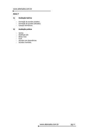 www.allansales.com.br

AULA 7

1)       Avaliação teórica

     -   Formação de acordes (tríades)
     -   Formação de acordes (tétrades)
     -   Campos harmônicos

2)       Avaliação prática

     -   Samba
     -   Dedilhado 6/8
     -   Bossa nova
     -   Funk
     -   Acordes com dissonâncias
     -   Acordes invertidos




                                      www.allansales.com.br   pg.41
 