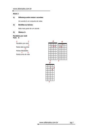 www.allansales.com.br

AULA 2

1)      Diferença entre notas e acordes:

        Um acorde é um conjunto de notas

2)      Bordões ou baixos:

        Nota mais grave de um acorde

3)      Música 2:

Parabéns pra você
Tom: A

     A                  E
     Parabéns pra você
                        A
     Nesta data querida
                   D
     Muitas felicidades
             E        A
     Muitos anos de vida




                                       www.allansales.com.br   pg.5
 