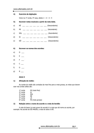 www.allansales.com.br

4)     Exercício de digitação:

       Inicio na 1ª corda, 5ª casa, dedos 1 – 2 – 3 - 4

5)     Escrever notas musicais a partir da nota dada.

a)     RÉ ___ ___ ___ ___ ___ ___ ___ (Descendente)

b)     MI     ___ ___ ___ ___ ___ ___ ___ (Ascendente)

c)     SOL ___ ___ ___ ___ ___ ___ ___ (Ascendente)

d)     SI    ___ ___ ___ ___ ___ ___ ___ (Descendente)

e)     DÓ ___ ___ ___ ___ ___ ___ ___ (Descendente)



6)     Escrever os nomes dos acordes:

a)     D ___

b)     E ___

d)     F ___

e)     C ___

f)     G ___

g)     B ___


       AULA 3

1)     Afinação do violão:

        As cordas do violão são contadas da mais fina para a mais grossa, as notas que devem
soar nas cordas soltas são:

       1º   corda      MI (mais fina)
       2º   corda      SI
       3º   corda      SOL
       4º   corda      RÉ
       5º   corda      LÁ
       6º   corda      MI (mais grossa)

2)     Relação entre o nome do acorde e a nota do bordão

       A nota do baixo (a mais grave do acorde) é a nota que dá nome ao acorde, por
exemplo: No acorde de DÓ MAIOR, a nota do baixo é DÓ.




                                      www.allansales.com.br                      pg.6
 