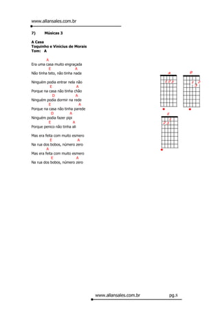 www.allansales.com.br

7)     Músicas 3

A Casa
Toquinho e Vinicius de Morais
Tom: A

         A
Era uma casa muito engraçada
           E               A
Não tinha teto, não tinha nada

Ninguém podia entrar nela não
           E                A
Porque na casa não tinha chão
             D             A
Ninguém podia dormir na rede
          E                   A
Porque na casa não tinha parede
            D         A
Ninguém podia fazer pipi
          E              A
Porque penico não tinha ali

Mas era feita com muito esmero
           E               A
Na rua dos bobos, número zero
         A
Mas era feita com muito esmero
            E             A
Na rua dos bobos, número zero




                                  www.allansales.com.br   pg.8
 