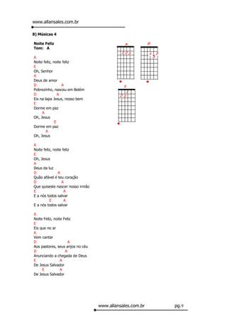 www.allansales.com.br

8) Músicas 4

Noite Feliz
Tom: A

A
Noite feliz, noite feliz
E
Oh, Senhor
A
Deus de amor
D                 A
Pobrezinho, nasceu em Belém
D               A
Eis na lapa Jesus, nosso bem
E
Dorme em paz
     A
Oh, Jesus
              E
Dorme em paz
        A
Oh, Jesus

A
Noite feliz, noite feliz
E
Oh, Jesus
A
Deus da luz
D               A
Quão afável é teu coração
D                 A
Que quiseste nascer nosso irmão
E                   A
E a nós todos salvar
          E         A
E a nós todos salvar

A
Noite Feliz, noite Feliz
E
Eis que no ar
A
Vem cantar
D                     A
Aos pastores, seus anjos no céu
D                   A
Anunciando a chegada de Deus
E                A
De Jesus Salvador
     E           A
De Jesus Salvador




                                  www.allansales.com.br   pg.9
 