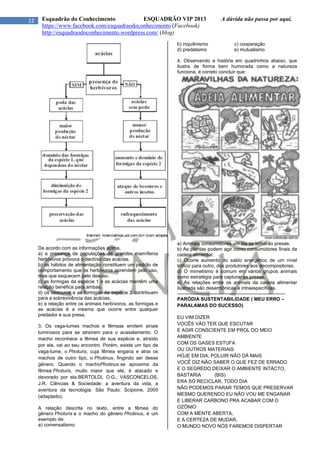 12 Esquadrão do Conhecimento ESQUADRÃO VIP 2013 A dúvida não passa por aqui.
https://www.facebook.com/esquadraodoconhecimento (Facebook)
http://esquadraodoconhecimento.wordpress.com/ (blog)
De acordo com as informações acima,
a) a presença de populações de grandes mamíferos
herbívoros provoca o declínio das acácias.
b) os hábitos de alimentação constituem um padrão de
comportamento que os herbívoros aprendem pelo uso,
mas que esquecem pelo desuso.
c) as formigas da espécie 1 e as acácias mantêm uma
relação benéfica para ambas.
d) os besouros e as formigas da espécie 2 contribuem
para a sobrevivência das acácias.
e) a relação entre os animais herbívoros, as formigas e
as acácias é a mesma que ocorre entre qualquer
predador e sua presa.
3. Os vaga-lumes machos e fêmeas emitem sinais
luminosos para se atraírem para o acasalamento. O
macho reconhece a fêmea de sua espécie e, atraído
por ela, vai ao seu encontro. Porém, existe um tipo de
vaga-lume, o Photuris, cuja fêmea engana e atrai os
machos de outro tipo, o Photinus, fingindo ser desse
gênero. Quando o machoPhotinus se aproxima da
fêmea Photuris, muito maior que ele, é atacado e
devorado por ela.BERTOLDI, O.G.; VASCONCELOS,
J.R. Ciências & Sociedade: a aventura da vida, a
aventura da tecnologia. São Paulo: Scipione, 2000
(adaptado).
A relação descrita no texto, entre a fêmea do
gênero Photuris e o macho do gênero Photinus, é um
exemplo de:
a) comensalismo
b) inquilinismo c) cooperação
d) predatismo e) mutualismo
4. Observando a história em quadrinhos abaixo, que
ilustra de forma bem humorada como a natureza
funciona, é correto concluir que:
a) Animais consumidores um dia se tornarão presas.
b) As plantas podem agir como consumidores finais da
cadeia alimentar.
c) Ocorre aumento do saldo energético de um nível
trófico para outro, dos produtores aos decompositores.
d) O mimetismo é comum em vários grupos animais
como estratégia para capturar as presas.
e) As relações entre os animais da cadeia alimentar
ilustrada são desarmônicas e intraespecíficas.
-------------------------------------------------------------------
PARÓDIA SUSTENTABILIDADE ( MEU ERRO –
PARALAMAS DO SUCESSO)
EU VIM DIZER
VOCÊS VÃO TER QUE ESCUTAR
E AGIR CONSCIENTE EM PROL DO MEIO
AMBIENTE
COM OS GASES ESTUFA
OU OUTROS MATERIAIS
HOJE EM DIA, POLUIR NÃO DÁ MAIS
VOCÊ DIZ NÃO SABER O QUE FEZ DE ERRADO
E O SEGREDO DEIXAR O AMBIENTE INTÁCTO,
BASTARIA (BIS)
ERA SÓ RECICLAR, TODO DIA
NÃO PODEMOS PARAR TEMOS QUE PRESERVAR
MESMO QUERENDO EU NÃO VOU ME ENGANAR
E LIBERAR CARBONO PRA ACABAR COM O
OZÔNIO
COM A MENTE ABERTA,
E A CERTEZA DE MUDAR,
O MUNDO NOVO NÓS FAREMOS DISPERTAR
 