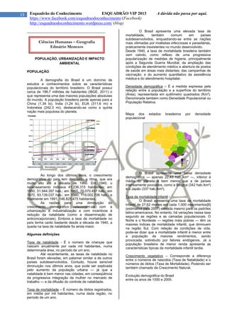 13 Esquadrão do Conhecimento ESQUADRÃO VIP 2013 A dúvida não passa por aqui.
https://www.facebook.com/esquadraodoconhecimento (Facebook)
http://esquadraodoconhecimento.wordpress.com/ (blog)
_________________________________________
POPULAÇÃO, URBANIZAÇÃO E IMPACTO
AMBIENTAL
POPULAÇÃO
A demografia do Brasil é um domínio de
estudos e conhecimentos sobre as características
populacionais do território brasileiro. O Brasil possui
cerca de 196,7 milhões de habitantes (IBGE, 2011) o
que representa uma das maiores populações absolutas
do mundo. A população brasileira perde apenas para a
China (1,34 bi), Índia (1,24 bi), EUA (311,6 mi) e
Indonésia (242,3 mi), destacando-se como a quinta
nação mais populosa do planeta.
Ao longo dos últimos anos, o crescimento
demográfico do país tem diminuído o ritmo, que era
muito alto até a década de 1960. Em 1940, o
recenseamento indicava 41.236.315 habitantes; em
1950, 51.944.397 hab.; em 1960, 70.070.457 hab.; em
1970, 93.139.037 hab.; em 1980, 119.002.706 hab.; e
finalmente em 1991, 146.825.475 habitantes.
As razões para uma diminuição do
crescimento demográfico relacionam-se com a
urbanização e industrialização e com incentivos à
redução da natalidade (como a disseminação de
anticoncepcionais). Embora a taxa de mortalidade no
país tenha caído bastante desde a década de 1940, a
queda na taxa de natalidade foi ainda maior.
Algumas definições
Taxa de natalidade - É o número de crianças que
nascem anualmente por cada mil habitantes, numa
determinada área, no período de um ano.
Até recentemente, as taxas de natalidade no
Brasil foram elevadas, em patamar similar a de outros
países subdesenvolvidos. Contudo, houve sensível
diminuição nos últimos anos, que pode ser explicada
pelo aumento da população urbana — já que a
natalidade é bem menor nas cidades, em conseqüência
da progressiva integração da mulher no mercado de
trabalho — e da difusão do controle de natalidade.
Taxa de mortalidade – É número de óbitos registrados,
em média por mil habitantes, numa dada região, no
período de um ano.
O Brasil apresenta uma elevada taxa de
mortalidade, também comum em países
subdesenvolvidos, enquadrando-se entre as nações
mais vitimadas por moléstias infecciosas e parasitárias,
praticamente inexistentes no mundo desenvolvido.
Desde 1940, a taxa de mortalidade brasileira também
vem caindo, como reflexo de uma progressiva
popularização de medidas de higiene, principalmente
após a Segunda Guerra Mundial; da ampliação das
condições de atendimento médico e abertura de postos
de saúde em áreas mais distantes; das campanhas de
vacinação; e do aumento quantitativo da assistência
médica e do atendimento hospitalar.
Densidade demográfica – É a medida expressa pela
relação entre a população e a superfície do território
(Área), representada em quilômetro quadrados (Km²).
Denominada também como Densidade Populacional ou
População Relativa.
Mapa dos estados brasileiros por densidade
populacional
O Brasil apresenta uma baixa densidade
demográfica — apenas 22,43 hab./km² —, inferior à
média do planeta e bem menor que a de países
intensamente povoados, como a Bélgica (342 hab./km²)
e o Japão (337 hab./km²).
Taxa de mortalidade infantil -
O Brasil apresenta uma taxa de mortalidade
infantil de 27.62 mortes em cada 1.000 nascimentos[6]
(estimativa para 2007) elevada mesmo para os padrões
latino-americanos. No entanto, há variações nessa taxa
segundo as regiões e as camadas populacionais. O
Norte e o Nordeste — regiões mais pobres — têm os
maiores índices de mortalidade infantil, que diminuem
na região Sul. Com relação às condições de vida,
pode-se dizer que a mortalidade infantil é menor entre
a população de maiores rendimentos, sendo
provocada, sobretudo por fatores endógenos. Já a
população brasileira de menor renda apresenta as
características típicas da mortalidade infantil tardia.
Crescimento vegetativo – Corresponde a diferença
entre o números de nascidos (Taxa de Natalidade) e o
números de óbitos (Taxa de Mortalidade). Podendo ser
também chamado de Crescimento Natural.
Evolução demográfica do Brasil
entre os anos de 1550 e 2005.
Ciências Humanas – Geografia
Edmário Menezes
 