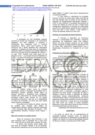 14 Esquadrão do Conhecimento ESQUADRÃO VIP 2013 A dúvida não passa por aqui.
https://www.facebook.com/esquadraodoconhecimento (Facebook)
http://esquadraodoconhecimento.wordpress.com/ (blog)
A população de uma localidade qualquer
aumenta em função das migrações e do crescimento
vegetativo. No caso brasileiro, é pequena a
contribuição das migrações para o aumento
populacional. Assim, como esse aumento é alto,
conclui-se que o Brasil apresenta alto crescimento
vegetativo, a despeito das altas taxas de mortalidade,
sobretudo infantil. A estimativa da Fundação IBGE para
2010 é de uma taxa bruta de natalidade de 18,67‰ —
ou seja, 18,67 nascidos para cada grupo de mil
pessoas ao ano — e uma taxa bruta de mortalidade de
6,25‰ — ou seja, 6,25 mortes por mil nascidos ao ano.
Esses revelam um crescimento vegetativo anual de
1,268.
Longevidade - mostra a quantidade de anos que uma
pessoa nascida em uma localidade, em um ano de
referência, deve viver. Reflete as condições de saúde e
de salubridade no local, já que o cálculo da expectativa
de vida é fortemente influenciado pelo número de
mortes precoces.
URBANIZAÇÃO
Esse fenômeno social revelou a escolha da
sociedade em estabelecer moradia, mudar-se para
outro local. Sobretudo, formando um aglomerado social
com mais de 20 mil habitantes, caracterizando uma
Cidade (de acordo com a Organização das Nações
Unidas – ONU).
As cidades podem surgir de maneira
espontânea, quando a ocupação da população não é
examinada, medida, calculada. Sendo assim, os
espaços propícios e agradáveis para estabelecer
moradia são preenchidos de maneira desordenada.
Entretanto podem surgir através de um projeto
arquitetônico-urbanístico, visto que se é estabelecido
um plano de construção, de forma que esta cidade
nasça conforme o planejado.
De acordo com a história da cidade, como ela
foi fundada e/ou ocupada, elas podem ter
características distintas: cidades religiosas (Aparecida
– SP); industriais (São Bernardo do Campo – SP);
administrativas (Brasília); turísticas (Porto Seguro –
BA).
Mas como surgiram as cidades atuais?
Antes de acontecer esse fenômeno o que
mais importava para a população era a zona rural.
Pois, esse local era de onde saia o sustento de todos.
E quanto mais próximo dessa região, mais
fácil séria de conseguir trabalho e de se alimentar.
Esse período caracterizou-se como período feudal (Alta
Idade Média). A cidade nessa época desempenhava
um papel secundário.
O que marcou a alternância da ocupação
humana, na troca do campo pela cidade, pelo fato de
não mais desejar viver no campo, se deu através do
processo de industrialização (Revolução Industrial –
XVIII). O qual modificou a concepção sócio-política do
mundo em relação ao modo de vida. E desta forma
conseguimos caracterizar o processo de urbanização
quando há o deslocamento populacional em massa do
meio rural para o meio urbano, e este obtendo o
número de pessoas superior ao meio rural.
No Brasil: as conseqüências desse fenômeno
A princípio a agricultura se mecanizou
retirando a oportunidade dos sertanejos, pequenos
agricultores de trabalharem nesse novo sistema.
Sendo, de forma abrupta, expulsos do seu habitat
natural. Chegando à cidade grande se depararam com
as obras para estruturá-la, posteriormente com o
desemprego, tornando-se um marginal de um modo
geral.
Problemas da urbanização desenfreada...
Você já parou para pensar a obsessão que a
maioria das pessoas do mundo tem em querer morar
na cidade? Com isso, encontramos os grandes centros
urbanos completamente intransitáveis. O trânsito em
São Paulo bateu o recorde de 295Km de
engarrafamento no dia 10/06/09 (fonte: O Estadão –
São Paulo). Aonde iremos parar? Literalmente o mundo
irá parar?
DO CAOS À SOLUÇÃO – SUSTENTABILIDADE
Podemos dizer “na prática”, que esse conceito de
sustentabilidade representa promover a exploração de
áreas ou o uso de recursos planetários (naturais ou
não) de forma a prejudicar o menos possível o
equilíbrio entre o meio ambiente e as comunidades
humanas e toda a biosfera que dele dependem para
existir. Pode parecer um conceito difícil de ser
implementado e, em muitos casos, economicamente
inviável. No entanto, não é bem assim. Mesmo nas
atividades humanas altamente impactantes no meio
ambiente como a mineração; a extração vegetal, a
agricultura em larga escala; a fabricação de papel e
celulose e todas as outras; a aplicação de práticas
sustentáveis nesses empreendimentos; revelou-se
economicamente viável. E dá garantias de que mesmo
explorando essas áreas continuará a prover recursos e
bem estar econômico e social para as comunidades
que nela vivem por muitas e muitas gerações.
Mantendo a força vital mesmo diante da ação contínua
e da presença atuante da mão humana.
(adaptação www.atitudessustentaveis.com.br)
QUESTÕES
1. Ao longo do século XX, as características da
população brasileira mudaram muito. Os gráficos
mostram as alterações na distribuição da população da
cidade e do campo e na taxa de fecundidade (número
de filhos por mulher) no período entre 1940 e 2000.
 
