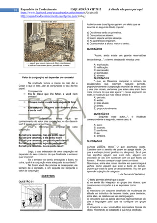 18 Esquadrão do Conhecimento ESQUADRÃO VIP 2013 A dúvida não passa por aqui.
https://www.facebook.com/esquadraodoconhecimento (Facebook)
http://esquadraodoconhecimento.wordpress.com/ (blog)
____________________________________________
Valor da conjunção vai depender do contexto!
Na oralidade temos a mania de não dar a
Cesar o que é dele...dar as conjunções o seu devido
papel.
Compreenda:
 Ela te disse que iria faltar, e você nem
avisou!!
_________________________________
 Choveu muito, e está tudo alagado lá fora!
_________________________________
 Ela comprou um carro com dinheiro ilícito,
e se de mal!
__________________________________
Como observamos temos que ter
conhecimento do valor das conjunções, e não decorá-
las!! E assim que cai no Enem...
Veja a diferença do emprego de cada
conjunção:
Eu bati pra caramba, mas ela pediu isso!!
Eu bati pra caramba, e ela pediu isso!!
Eu bati pra caramba, porque ela pediu isso!!
Eu bati pra caramba, logo ela pediu isso!!
Eu bati pra caramba, ou ela pediu isso!!
Logo, o uso adequado de uma conjunção vai
depender do seu contexto, de que finalidade o emissor
quer imprimir!
Se o emissor se sentiu ameaçado e bateu na
outra, qual é a conjunção mais adequada ao contexto?
No Enem você não precisa se desesperar, ele
sempre dá o contexto, e em seguida ele pergunta o
valor da conjunção.
QUESTÕES
QUESTÃO 01
As linhas nas duas figuras geram um efeito que se
associa ao seguinte ditado popular:
a) Os últimos serão os primeiros.
b) Os opostos se atraem.
c) Quem espera sempre alcança.
d) As aparências enganam.
e) Quanto maior a altura, maior o tombo.
QUESTÃO 02
''Assim, ainda existe um grande reservatório
desta doença...''; o termo destacado introduz uma:
A) explicação;
B) retificação;
C) concessão;
D) conclusão;
E) síntese
QUESTÃO 03
''...que, se fôssemos comparar o número de
assassinatos que ocorriam naquele período,
proporcionalmente à população mundial de então, com
o dos dias atuais, veríamos que antes eles eram bem
mais comuns do que são agora.'' ; nesse segmento do
texto, o vocábulo que não indica tempo é:
A) período;
B) então;
C) dias atuais;
D) antes;
E) proporcionalmente.
QUESTÃO 04
'' Segundo esse autor...''; o vocábulo
correspondente a segundo, nesse caso, é:
A) para;
B) quando;
C) conforme;
D) se;
E) embora.
QUESTÃO 05
Curiosa palavra. Idoso. O que acumulou idade.
Também tem o sentido de quem se apega idade. Ou
que a esbanja (como gostoso ou dengoso). Se é que
não significa alguém que está indo, alguém em
processo de ida. Em contraste com os que ficam, os
ficosos... Preciso começar a agir como um idoso.
Dizem que, entre eles, idoso não fala em quem chega à
velhice como alguém que está à beira do túmulo.
Dizem que está na zona de rebaixamento. Vou ter que
aprender o jargão da categoria.
Luís Fernando Veríssimo
O texto permite afirmar que o autor
a) se sente tão integrado ao grupo dos idosos, que
passou a se comportar e a se expressar como
eles.
b) menciona um conjunto detalhado de mudanças de
atitude no indivíduo da terceira idade, para destacar,
entre elas, as relativas ao uso da linguagem.
c) considera que as ações são mais representativas do
que a linguagem para que se configure um grupo
etário.
d) incorpora a seu vocabulário expressões típicas do
idoso, mostrando-se adaptado a sua nova condição.
 