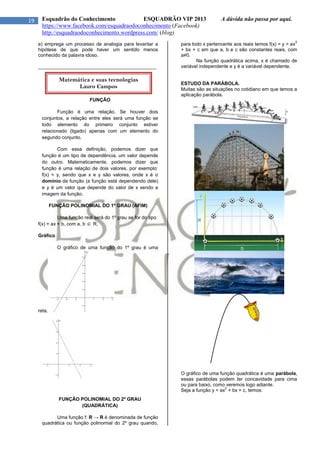 19 Esquadrão do Conhecimento ESQUADRÃO VIP 2013 A dúvida não passa por aqui.
https://www.facebook.com/esquadraodoconhecimento (Facebook)
http://esquadraodoconhecimento.wordpress.com/ (blog)
e) emprega um processo de analogia para levantar a
hipótese de que pode haver um sentido menos
conhecido da palavra idoso.
____________________________________________
FUNÇÃO
Função é uma relação. Se houver dois
conjuntos, a relação entre eles será uma função se
todo elemento do primeiro conjunto estiver
relacionado (ligado) apenas com um elemento do
segundo conjunto.
Com essa definição, podemos dizer que
função é um tipo de dependência, um valor depende
do outro. Matematicamente, podemos dizer que
função é uma relação de dois valores, por exemplo:
f(x) = y, sendo que x e y são valores, onde x é o
domínio da função (a função está dependendo dele)
e y é um valor que depende do valor de x sendo a
imagem da função.
FUNÇÃO POLINOMIAL DO 1º GRAU (AFIM)
Uma função real será do 1º grau se for do tipo
f(x) = ax + b, com a, b  R.
Gráfico
O gráfico de uma função do 1º grau é uma
reta.
FUNÇÃO POLINOMIAL DO 2º GRAU
(QUADRÁTICA)
Uma função f: R → R é denominada de função
quadrática ou função polinomial do 2º grau quando,
para todo x pertencente aos reais temos f(x) = y = ax
2
+ bx + c em que a, b e c são constantes reais, com
a≠0.
Na função quadrática acima, x é chamado de
variável independente e y é a variável dependente.
ESTUDO DA PARÁBOLA.
Muitas são as situações no cotidiano em que temos a
aplicação parábola.
O gráfico de uma função quadrática é uma parábola,
essas parábolas podem ter concavidade para cima
ou para baixo, como veremos logo adiante.
Seja a função y = ax
2
+ bx + c, temos:
Matemática e suas tecnologias
Lauro Campos
 