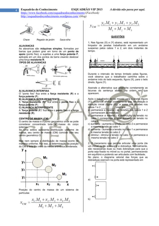 4 Esquadrão do Conhecimento ESQUADRÃO VIP 2013 A dúvida não passa por aqui.
https://www.facebook.com/esquadraodoconhecimento (Facebook)
http://esquadraodoconhecimento.wordpress.com/ (blog)
ALAVANCAS
As alavancas são máquinas simples, formadas por
barras que podem girar em torno de um ponto de
apoio (ponto fixo), e sujeitas a uma força potente F,
aplicada em um dos pontos da barra visando deslocar
uma força resistente R.
TIPOS DE ALAVANCAS
A) ALAVANCA INTERFIXA
O “ponto fixo” fica entre a força resistente (R) e a
força potente (F).
B) ALAVANCA INTER-RESISTENTE
A “força resistente (R)” fica entre o ponto fixo e a
força potente (F).
C) ALAVACA INTERPOTENTE
A “força potente (F)” fica entre o ponto fixo e a força
resistente (R).
CENTRO DE MASSA (CM)
O centro de massa é o ponto geométrico onde se pode
considerar concentrada toda a massa do corpo
extenso.
Se uma esfera apresenta distribuição uniforme de
massa, seu centro de massa (CM) coincide com seu
centro geométrico O.
Mas nem sempre a distribuição de massa ocorre de
maneira uniforme. Por isso, a determinação da posição
do CM é feita por meio da média aritmética ponderada.
Posição do centro de massa de um sistema de
partículas
QUESTÕES
1. Nas figuras (X) e (Y) abaixo, está representado um
limpador de janelas trabalhando em um andaime
suspenso pelos cabos 1 e 2, em dois instantes de
tempo.
Durante o intervalo de tempo limitado pelas figuras,
você observa que o trabalhador caminha sobre o
andaime indo do lado esquerdo, figura (X), para o lado
direito, figura (Y).
Assinale a alternativa que preenche corretamente as
lacunas da sentença abaixo, na ordem em que
aparecem.
Após o trabalhador ter-se movido para a direita (figura
(Y)), podemos afirmar corretamente que, em relação à
situação inicial (figura (X)), a soma das tensões nos
cabos 1 e 2 __________, visto que __________.
a) permanece a mesma - as tensões nos cabos 1 e 2
permanecem as mesmas
b) permanece a mesma - a diminuição da tensão no
cabo 1 corresponde a igual aumento na tensão no
cabo 2
c) aumenta - aumenta a tensão no cabo 2 e permanece
a mesma tensão no cabo 1
d) aumenta - aumenta a tensão no cabo 1 e permanece
a mesma tensão no cabo 2
e) diminui - diminui a tensão no cabo 1 e permanece a
mesma tensão no cabo 2
2. O mecanismo que permite articular uma porta (de
um móvel ou de acesso) é a dobradiça. Normalmente,
são necessárias duas ou mais dobradiças para que a
porta seja fixada no móvel ou no portal, permanecendo
em equilíbrio e podendo ser articulada com facilidade.
No plano, o diagrama vetorial das forças que as
dobradiças exercem na porta está representado em
a)
b)
 