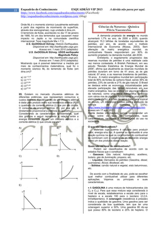 22 Esquadrão do Conhecimento ESQUADRÃO VIP 2013 A dúvida não passa por aqui.
https://www.facebook.com/esquadraodoconhecimento (Facebook)
http://esquadraodoconhecimento.wordpress.com/ (blog)
Onde M0 é o momento sísmico (usualmente estimado
a partir dos registros de movimento da superfície,
através dos sismogramas), cuja unidade é dina.cm.
O terremoto de Kobe, acontecido no dia 17 de janeiro
de 1995, foi um dos terremotos que causaram maior
impacto no Japão e na comunidade científica
internacional. Teve magnitude Mw = 7,3.
U.S. GeOlOGicAl SUrvey. Historic Earthquakes.
Disponível em: http://earthquake.usgs.gov.
Acesso em: 1 maio 2010 (adaptado).
U.S. GeOlOGicAl SUrvey. USGS earthquake
Magnitude Policy.
Disponível em: http://earthquake.usgs.gov.
Acesso em: 1 maio 2010 (adaptado).
Mostrando que é possível determinar a medida por
meio de conhecimentos matemáticos, qual foi o
momento sísmico M0 do terremoto de Kobe (em
dina.cm)?
a)
b)
c)
d)
e)
05. Existem no mercado chuveiros elétricos de
diferentes potências, que representam consumos e
custos diversos. A potência (P) de um chuveiro elétrico
é dada pelo produto entre sua resistência elétrica (R) e
o quadrado da corrente elétrica (i) que por ele circula.
O consumo de energia elétrica (E), por sua vez, é
diretamente proporcional a potência do aparelho.
Considerando as características apresentadas, qual
dos gráficos a seguir representa a relação entre a
energia consumida (E) por um chuveiro elétrico e a
corrente elétrica (i) que circula por ele?
A) B)
C) D)
E)
--------------------------------------------------------------------------
A demanda projetada de energia no mundo
aumentará 1,7% ao ano, de 2000 a 2030, quando
alcançará 15,3 bilhões de toneladas equivalentes de
petróleo, por ano, de acordo com o Instituto
Internacional de Economia (Mussa, 2003). Sem
alteração da matriz energética mundial, os
combustíveis fósseis responderiam por 90% do
aumento projetado na demanda mundial, até 2030.
Entretanto, o esgotamento progressivo das
reservas mundiais de petróleo é uma realidade cada
vez menos contestada. A Bristish Petroleum, em seu
estudo “Revisão Estatística de Energia Mundial de
2004”, afirma que atualmente as reservas mundiais de
petróleo durariam em torno de 41 anos, as de gás
natural, 67 anos, e as reservas brasileiras de petróleo,
18 anos. A matriz energética mundial tem participação
total de 80% de fontes de carbono fóssil, sendo 36% de
petróleo, 23% de carvão e 21% de gás natural. O Brasil
se destaca entre as economias industrializadas pela
elevada participação das fontes renováveis em sua
matriz energética. Isso se explica por alguns privilégios
da natureza, como uma bacia hidrográfica contando
com vários rios de planalto, fundamental a produção de
eletricidade (14%), e o fato de ser o maior país tropical
do mundo, um diferencial positivo para a produção de
energia de biomassa (23%).
(http://www.biodieselbr.com/energia/agro-energia.htm
acesso em 17 ago. 2011)
Diante destas informações, vamos compreender um
pouco sobre os tipos de combustíveis, suas
características, vantagens e desvantagens do uso na
sociedade.
O que são combustíveis?
Materiais cuja queima é utilizada para produzir
calor, energia e/ou luz. A queima ou combustão é uma
reação química na qual os constituintes do combustível
se combinam com o oxigênio do ar, liberando energia
como um dos produtos dessa reação.
Quais são os tipos de combustíveis?
Podem ser classificados de acordo com os
estados físicos que o constituem:
- Gasosos: Gás natural, hidrogênio, acetileno,
butano, gás de iluminação, propano, etc.
- Líquidos: Derivados do petróleo (Gasolina, diesel,
querosene), Álcool, Biodiesel, etc.
- Sólidos: carvão natural e vegetal, xisto betuminoso,
etc.
De acordo com a finalidade de uso, pode-se escolher
qual melhor combustível utilizar para diferentes
aplicações. Vejamos os principais e suas
características.
 A GASOLINA é uma mistura de hidrocarbonetos (de
C4 a C12). Para que essa mistura seja considerada à
nível de escala, estabelecemos a escala zero para o
heptano e a escala 100 para o isoctano (2,2,4-
trimetilpentano). A octanagem (resistência à pressão)
indica a qualidade da gasolina. Uma gasolina para ser
considerada de boa qualidade, tem que ter uma
octanagem superior a 50%. Uma gasolina 80 diz-se
que possui 80% de isoctano e 20% de heptano. O
Ciências da Natureza - Química
Flávia Vasconcelos
 