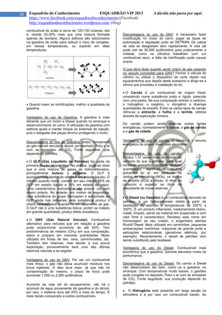 23 Esquadrão do Conhecimento ESQUADRÃO VIP 2013 A dúvida não passa por aqui.
https://www.facebook.com/esquadraodoconhecimento (Facebook)
http://esquadraodoconhecimento.wordpress.com/ (blog)
combustível do avião é cerca de 120-130 octanas, isto
é, resiste 20-30% mais que uma mistura formada
apenas de isoctano. Alguns aditivos são adicionados
na gasolina de avião para reduzir o risco de congelar,
em baixas temperaturas, ou explodir em altas
temperaturas.
 Quanto maior as ramificações, melhor a qualidade da
gasolina.
Vantagens do uso de Gasolina: A gasolina é mais
eficiente que um motor a Diesel quando no arranque e
desenvolvimento do carro; A utilização de gasolina com
aditivos ajuda a manter limpos os sistemas de injeção,
pois o desgaste das peças diminui protegendo o motor.
Desvantagens do uso de Gasolina: preço, comparado
ao gás natural veicular e álcool, por exemplo; Polui o ar
com as emissões de CO2; Fonte esgotável, pois
depende do petróleo.
 O GLP (Gás Liquefeito do Petróleo) faz parte da
primeira fração do petróleo. Na prática, pode-se dizer
que é uma mistura de gases de hidrocarbonetos,
principalmente butano e propano. O GLP é
acondicionado dentro de cilindros em estado líquido. O
cilindro quando cheio, contém em seu interior 85% de
GLP em estado líquido e 15% em estado de vapor.
Uma característica marcante é não possuir cor nem
cheiro próprio. No entanto, por motivo de segurança,
uma substância do grupo Mercaptan é adicionada ao
GLP ainda nas refinarias, esta substância produz o
cheiro característico quando há um vazamento de gás.
O GLP não é uma substância tóxica, porém se inalado
em grande quantidade, produz efeito anestésico.
 O GNV (Gás Natural Veicular) Combustível
alternativo para veículos que em relação à gasolina
pode proporcionar economia de até 60%. Tem
predominância de metano (CH4) em sua composição,
etano e propano em menores quantidades. Muito
utilizado em frotas de táxi, vans, caminhonetes, etc.
Também tem reservas, mas devido a sua pouca
exploração, provavelmente será uma das últimas
reservas naturais a se esgotar.
Vantagens do uso do GNV: Por ser um combustível
mais limpo, o gás não deixa acumular resíduos nos
bicos injetores; O óleo dura mais. Já que não há
contaminação do mesmo, o prazo de troca pode
aumentar 1.000 ou 2.000 quilômetros.
Aumento da vida útil do escapamento: não há o
acúmulo de água proveniente da gasolina e do álcool,
por isso, o sistema dura até 20% a mais do tempo. É
mais barato comparado a outros combustíveis.
Desvantagens do uso do GNV: é necessário fazer
modificação no motor do carro; pagar as taxas de
autorização e regulação junto ao DETRAN; Os cabos
de vela se desgastam bem rapidamente. A vida útil
pode cair de 30.000 quilômetros para praticamente a
metade; como os cilindros trabalham com um
combustível seco, a falta de lubrificação pode causar
avaria.
O que devo fazer quando sentir cheiro de gás vazando
no veículo convertido para GNV? Fechar a válvula do
cilindro ou utilizar o dispositivo de corte rápido nos
equipamentos que dispõe deste acessório e dirigir-se à
oficina que procedeu a instalação do kit.
 O Carvão é um combustível de origem fóssil,
consistindo numa substância preta e rígida, parecida
com uma pedra. Na sua composição entram o carbono,
o hidrogênio, o oxigênio, o nitrogênio e diversas
quantidades de enxofre. Entre os vários tipos de carvão
refira-se a antracite, a hulha e a lenhite, obtidos
através da exploração mineira.
Do carvão podem ainda obter-se outras fontes
energéticas, nomeadamente o coque, o gás de carvão
e o gás de cidade.
Vantagens do uso de carvão: O carvão é o recurso
energético de origem fóssil mais abundante.
Desvantagens do uso do carvão:
Produz 1,37 vezes mais de dióxido de
carbono do que o petróleo, para igual
conteúdo energético, emitindo também
quantidades significativas doutros
poluentes do ar, em particular os
óxidos de nitrogênio (NOx), os óxidos
de enxofre (SOx) e cinzas. O ritmo do
consumo é superior ao ritmo da
descoberta de novas reservas.
 O Diesel (ou Gasóleo) é um combustível derivado do
petróleo, é um hidrocarboneto obtido a partir da
destilação do petróleo a temperaturas de 250ºC e
350ºC. É um produto inflamável, medianamente tóxico,
volátil, límpido, isento de material em suspensão e com
odor forte e característico. Recebeu este nome em
homenagem ao seu criador, o engenheiro alemao
Rudolf Diesel. Mais utilizado em caminhões, pequenas
embarcações marítimas, máquinas de grande porte e
aplicações estacionárias (geradores elétricos, por
exemplo). Recentemente, o diesel de petróleo vem
sendo substituído pelo biodiesel.
Vantagens do uso do Diesel. Combustível mais
econômico que a gasolina; Garante elevados níveis de
performance.
Desvantagens do uso do Diesel. Os carros a Diesel
não desenvolvem tão bem, como os a gasolina, no
arranque; Com temperaturas muito baixas, o gasóleo
pode congelar no depósito; Polui o ar com as emissões
de CO2; Fonte esgotável, sua produção depende do
petróleo.
 O Hidrogênio está presente em larga escala na
atmosfera e é por isso um combustível barato. As
 