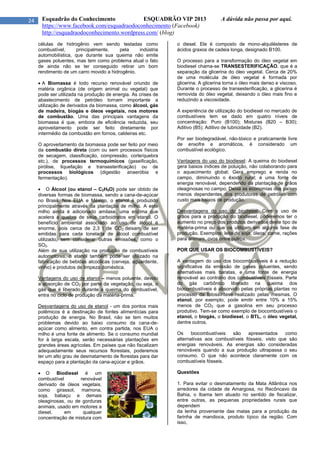 24 Esquadrão do Conhecimento ESQUADRÃO VIP 2013 A dúvida não passa por aqui.
https://www.facebook.com/esquadraodoconhecimento (Facebook)
http://esquadraodoconhecimento.wordpress.com/ (blog)
células de hidrogênio vem sendo testadas como
combustível, principalmente, pela indústria
automobilística, que durante sua queima não emite
gases poluentes, mas tem como problema atual o fato
de ainda não se ter conseguido retirar um bom
rendimento de um carro movido a hidrogênio.
 A Biomassa é todo recurso renovável oriundo de
matéria orgânica (de origem animal ou vegetal) que
pode ser utilizada na produção de energia. As crises de
abastecimento de petróleo tornam importante a
utilização de derivados da biomassa, como álcool, gás
de madeira, biogás e óleos vegetais, nos motores
de combustão. Uma das principais vantagens da
biomassa é que, embora de eficiência reduzida, seu
aproveitamento pode ser feito diretamente por
intermédio da combustão em fornos, caldeiras etc.
O aproveitamento da biomassa pode ser feito por meio
da combustão direta (com ou sem processos físicos
de secagem, classificação, compressão, corte/quebra
etc.), de processos termoquímicos (gaseificação,
pirólise, liquefação e transesterificação) ou de
processos biológicos (digestão anaeróbia e
fermentação).
 O Álcool (ou etanol – C2H5O) pode ser obtido de
diversas formas de biomassa, sendo a cana-de-açúcar
no Brasil. Nos EUA e México, o etanol é produzido
principalmente através da plantação de milho. A este
milho ainda é adicionado amilase, uma enzima que
acelera a quebra de seus carboidratos em etanol. O
benefício ambiental associado ao uso de álcool é
enorme, pois cerca de 2,3 t de CO2 deixam de ser
emitidas para cada tonelada de álcool combustível
utilizado, sem considerar outras emissões, como o
SO2.
Além de sua utilização na produção de combustíveis
automotores, o etanol também pode ser utilizado na
fabricação de bebidas alcoólicas (cerveja, aguardente,
vinho) e produtos de limpeza doméstica.
Vantagens do uso de etanol – menos poluente, devido
a absorção de CO2 por parte da vegetação, ou seja, o
gás que é liberado durante a queima do combustível,
entra no ciclo de produção da matéria-prima.
Desvantagens do uso de etanol - um dos pontos mais
polêmicos é a destinação de fontes alimentícias para
produção de energia. No Brasil, não se tem muitos
problemas devido ao baixo consumo da cana-de-
açúcar como alimento, em contra partida, nos EUA o
milho é uma fonte de alimento. Se o consumo mundial
for à larga escala, serão necessárias plantações em
grandes áreas agrícolas. Em países que não fiscalizam
adequadamente seus recursos florestais, poderemos
ter um alto grau de desmatamento de florestas para dar
espaço para a plantação da cana-açúcar e grãos.
 O Biodiesel é um
combustível renovável
derivado de óleos vegetais,
como girassol, mamona,
soja, babaçu e demais
oleaginosas, ou de gorduras
animais, usado em motores a
diesel, em qualquer
concentração de mistura com
o diesel. Ele é composto de mono-alquilésteres de
ácidos graxos de cadeia longa, designado B100.
O processo para a transformação do óleo vegetal em
biodiesel chama-se TRANSESTERIFICAÇÃO, que é a
separação da glicerina do óleo vegetal. Cerca de 20%
de uma molécula de óleo vegetal é formada por
glicerina. A glicerina torna o óleo mais denso e viscoso.
Durante o processo de transesterificação, a glicerina é
removida do óleo vegetal, deixando o óleo mais fino e
reduzindo a viscosidade.
A experiência de utilização do biodiesel no mercado de
combustíveis tem se dado em quatro níveis de
concentração: Puro (B100); Misturas (B20 – B30);
Aditivo (B5); Aditivo de lubricidade (B2).
Por ser biodegradável, não-tóxico e praticamente livre
de enxofre e aromáticos, é considerado um
combustível ecológico.
Vantagens do uso do biodiesel: A queima do biodiesel
gera baixos índices de poluição, não colaborando para
o aquecimento global; Gera emprego e renda no
campo, diminuindo o êxodo rural; é uma fonte de
energia renovável, dependendo da plantação de grãos
oleaginosas no campo; Deixa as economias dos países
menos dependentes dos produtores de petróleo com
custo mais baixos de produção.
Desvantagens do uso do biodiesel: Com o uso de
grãos para a produção do biodiesel, poderemos ter o
aumento no preço dos produtos derivados deste tipo de
matéria-prima ou que os utilizam em alguma fase de
produção. Exemplos: leite de soja, óleos, carne, rações
para animais, ovos entre outros.
POR QUE USAR OS BIOCOMBUSTÍVEIS?
A vantagem do uso dos biocombustíveis é a redução
significativa da emissão de gases poluentes, sendo
alternativas mais baratas, e uma fonte de energia
renovável ao contrário dos combustíveis fósseis. Parte
do gás carbônico liberado na queima dos
biocombustíveis é absorvido pelas próprias plantas no
processo da fotossíntese realizado pelas mesmas. O
etanol, por exemplo, pode emitir entre 10% a 15%
menos de CO2 que a gasolina em seu processo
produtivo. Tem-se como exemplo de biocombustíveis o
etanol, o biogás, o biodiesel, o BTL, o óleo vegetal,
dentre outros.
Os biocombustíveis são apresentados como
alternativas aos combustíveis fósseis, visto que são
energias renováveis. As energias são consideradas
renováveis quando a sua produção ultrapassa o seu
consumo. O que não acontece claramente com os
combustíveis fósseis.
Questões
1. Para evitar o desmatamento da Mata Atlântica nos
arredores da cidade de Amargosa, no Recôncavo da
Bahia, o Ibama tem atuado no sentido de fiscalizar,
entre outras, as pequenas propriedades rurais que
dependem
da lenha proveniente das matas para a produção da
farinha de mandioca, produto típico da região. Com
isso,
 