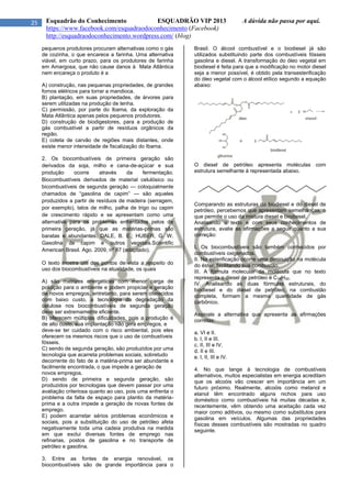 25 Esquadrão do Conhecimento ESQUADRÃO VIP 2013 A dúvida não passa por aqui.
https://www.facebook.com/esquadraodoconhecimento (Facebook)
http://esquadraodoconhecimento.wordpress.com/ (blog)
pequenos produtores procuram alternativas como o gás
de cozinha, o que encarece a farinha. Uma alternativa
viável, em curto prazo, para os produtores de farinha
em Amargosa, que não cause danos à Mata Atlântica
nem encareça o produto é a
A) construção, nas pequenas propriedades, de grandes
fornos elétricos para torrar a mandioca.
B) plantação, em suas propriedades, de árvores para
serem utilizadas na produção de lenha.
C) permissão, por parte do Ibama, da exploração da
Mata Atlântica apenas pelos pequenos produtores.
D) construção de biodigestores, para a produção de
gás combustível a partir de resíduos orgânicos da
região.
E) coleta de carvão de regiões mais distantes, onde
existe menor intensidade de fiscalização do Ibama.
2. Os biocombustíveis de primeira geração são
derivados da soja, milho e cana-de-açúcar e sua
produção ocorre através da fermentação.
Biocombustíveis derivados de material celulósico ou
bicombustíveis de segunda geração — coloquialmente
chamados de “gasolina de capim” — são aqueles
produzidos a partir de resíduos de madeira (serragem,
por exemplo), talos de milho, palha de trigo ou capim
de crescimento rápido e se apresentam como uma
alternativa para os problemas enfrentados pelos de
primeira geração, já que as matérias-primas são
baratas e abundantes. DALE, B. E.; HUBER, G. W.
Gasolina de capim e outros vegetais.Scientific
American Brasil. Ago. 2009, nº 87 (adaptado).
O texto mostra um dos pontos de vista a respeito do
uso dos biocombustíveis na atualidade, os quais
A) são matrizes energéticas com menor carga de
poluição para o ambiente e podem propiciar a geração
de novos empregos, entretanto, para serem oferecidos
com baixo custo, a tecnologia da degradação da
celulose nos biocombustíveis de segunda geração
deve ser extremamente eficiente.
B) oferecem múltiplas dificuldades, pois a produção é
de alto custo, sua implantação não gera empregos, e
deve-se ter cuidado com o risco ambiental, pois eles
oferecem os mesmos riscos que o uso de combustíveis
fósseis.
C) sendo de segunda geração, são produzidos por uma
tecnologia que acarreta problemas sociais, sobretudo
decorrente do fato de a matéria-prima ser abundante e
facilmente encontrada, o que impede a geração de
novos empregos.
D) sendo de primeira e segunda geração, são
produzidos por tecnologias que devem passar por uma
avaliação criteriosa quanto ao uso, pois uma enfrenta o
problema da falta de espaço para plantio da matéria-
prima e a outra impede a geração de novas fontes de
emprego.
E) podem acarretar sérios problemas econômicos e
sociais, pois a substituição do uso de petróleo afeta
negativamente toda uma cadeia produtiva na medida
em que exclui diversas fontes de emprego nas
refinarias, postos de gasolina e no transporte de
petróleo e gasolina.
3. Entre as fontes de energia renovável, os
biocombustíveis são de grande importância para o
Brasil. O álcool combustível e o biodiesel já são
utilizados substituindo parte dos combustíveis fósseis
gasolina e diesel. A transformação do óleo vegetal em
biodiesel é feita para que a modificação no motor diesel
seja a menor possível, é obtido pela transesterificação
do óleo vegetal com o álcool etílico segundo a equação
abaixo:
O diesel de petróleo apresenta moléculas com
estrutura semelhante à representada abaixo.
Comparando as estruturas do biodiesel e do diesel de
petróleo, percebemos que apresentam semelhanças, o
que permite o uso da mistura diesel e biodiesel.
Analisando o texto e com seus conhecimentos de
estrutura, avalie as afirmações a seguir quanto a sua
correção:
I. Os biocombustíveis são também conhecidos por
combustíveis oxigenados.
II. Na esterificação ocorre uma diminuição na molécula
do éster, facilitando sua combustão.
III. A fórmula molecular da molécula que no texto
representa o diesel de petróleo é C14H30.
IV. Analisando as duas fórmulas estruturais, do
biodiesel e do diesel de petróleo, na combustão
completa, formam a mesma quantidade de gás
carbônico.
Assinale a alternativa que apresenta as afirmações
corretas:
a. VI e II.
b. l, II e III.
c. II, III e IV.
d. II e III.
e. l, II, III e IV.
4. No que tange à tecnologia de combustíveis
alternativos, muitos especialistas em energia acreditam
que os alcoóis vão crescer em importância em um
futuro próximo. Realmente, alcoóis como metanol e
etanol têm encontrado alguns nichos para uso
doméstico como combustíveis há muitas décadas e,
recentemente, vêm obtendo uma aceitação cada vez
maior como aditivos, ou mesmo como substitutos para
gasolina em veículos. Algumas das propriedades
físicas desses combustíveis são mostradas no quadro
seguinte.
 