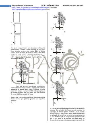 5 Esquadrão do Conhecimento ESQUADRÃO VIP 2013 A dúvida não passa por aqui.
https://www.facebook.com/esquadraodoconhecimento (Facebook)
http://esquadraodoconhecimento.wordpress.com/ (blog)
c)
d)
e)
3. A figura a seguir mostra uma árvore que sofreu uma
poda drástica e perdeu a parte esquerda da sua copa.
Após a poda, o centro de massa (CM) da árvore
passou a ser à direita do eixo do tronco. Uma forte
rajada de vento exerce uma força horizontal ventoF
sobre a árvore, atuando ao longo de uma linha que fica
a uma altura h da raiz.
Para que a árvore permaneça em equilíbrio
estático é necessário que tanto a força quanto o torque
resultante na árvore sejam nulos. O torque de uma
força com relação a um ponto O é dado pelo produto
do módulo da força pelo seu braço, que é a distância
do ponto O à linha de ação da força.
Assim, qual é o conjunto de forças agindo nas raízes
dessa árvore que poderia garantir seu equilíbrio
estático?
a)
b)
c)
d)
4. Pinças são utilizadas para manipulação de pequenos
objetos. Seu princípio de funcionamento consiste na
aplicação de forças opostas normais a cada um dos
braços da pinça. Na figura a seguir, está representada
a aplicação de uma força no ponto A, que se encontra
a uma distância OA de um ponto de apoio localizado
em O. No ponto B, é colocado um objeto entre os
braços da pinça, e a distância deste ponto ao ponto de
 