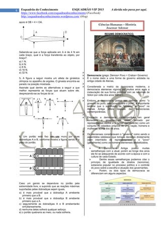 6 Esquadrão do Conhecimento ESQUADRÃO VIP 2013 A dúvida não passa por aqui.
https://www.facebook.com/esquadraodoconhecimento (Facebook)
http://esquadraodoconhecimento.wordpress.com/ (blog)
apoio é OB = 4 × OA.
Sabendo-se que a força aplicada em A é de 4 N em
cada braço, qual é a força transferida ao objeto, por
braço?
a) 1 N.
b) 4 N.
c) 8 N.
d) 16 N.
e) 32 N.
5. A figura a seguir mostra um atleta de ginástica
olímpica no aparelho de argolas. O ginasta encontra-se
parado na posição mostrada.
Assinale qual dentre as alternativas a seguir a que
melhor representa as forças que atuam sobre ele,
desprezando-se as forças do ar.
6. Um portão está fixo em um muro por duas
dobradiças A e B, conforme mostra a figura, sendo P o
peso do portão.
Caso um garoto se dependure no portão pela
extremidade livre, e supondo que as reações máximas
suportadas pelas dobradiças sejam iguais,
a) é mais provável que a dobradiça A arrebente
primeiro que a B.
b) é mais provável que a dobradiça B arrebente
primeiro que a A.
c) seguramente as dobradiças A e B arrebentarão
simultaneamente.
d) nenhuma delas sofrerá qualquer esforço.
e) o portão quebraria ao meio, ou nada sofreria.
REGIME DEMOCRATICO.

 Democracia (grego: Demos= Povo + Cratos= Governo)
 É o nome dado a uma forma de governo adotada na
antiga cidade de Atenas.

 Considerada a matriz da democracia moderna, a
democracia ateniense vigorou por muitos anos após a
instauração de sua forma primitiva com as reformas de
Sólon por volta dos anos 590 a.C..

 Embora a democracia possa ser definida como "o
governo do povo, pelo povo e para o povo", é importante
lembrar que o significado de "governo" e "povo" na
Atenas Antiga difere daquele das democracias
contemporâneas.

 Enquanto a democracia contemporânea em geral
considera o governo um corpo formado por
representantes eleitos e o "povo" (geralmente) como um
conjunto de cidadãos próprios de uma nação, homens e
mulheres, acima dos 18 anos.

 Os atenienses consideravam o "governo" como sendo a
assembléia (ekklesia) que tomava decisões diretamente
(sem intermédio de representantes) e o "povo"
(geralmente) como os homens atenienses alfabetizados.

 A Democracia Antiga possui muitas
semelhanças com a atual, porém ao longe dos anos
ela foi se adequando de acordo com a época e com a
cultura de cada Estado.
 Dentre essas semelhanças podemos citar o
princípio de igualdade de direitos (isonomia),
soberania popular no processo político e o controle
do povo sobre a escolha e atuação dos governantes.
 Porém, os dois tipos de democracia se
diferenciam em alguns aspectos:
Ciências Humanas – História
Josemar Ademar
 