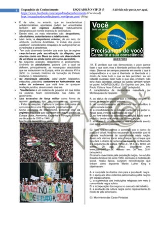 8 Esquadrão do Conhecimento ESQUADRÃO VIP 2013 A dúvida não passa por aqui.
https://www.facebook.com/esquadraodoconhecimento (Facebook)
http://esquadraodoconhecimento.wordpress.com/ (blog)
 É de notar, no entanto, que as características
antidemocráticas, apontadas podem ser encontradas
também em regimes políticos habitualmente
designados por nomes diversos do de Ditadura.
 Dentre eles, os mais relevantes são: despotismo,
absolutismo, autoritarismo e totalitarismo.
 Mais tarde, o despotismo oriental, de um lado, foi
atribuído, conforme Aristóteles, “à índole dos povos
asiáticos”, considerados incapazes de autogovernar-se
e inclinados à obediência.
 Tem sido observado também que este tipo de regime
caracteriza-se pela sacralização do déspota, que
aparece como um Deus ou como um descendente
de um Deus ou ainda como um sumo-sacerdote.
 Na segunda acepção, despotismo é, praticamente,
sinônimo de absolutismo, palavra com a qual se
definem, principalmente, as monarquias absolutistas
que se instauraram na Europa, entre os séculos XVI e
XVIII, no contexto histórico da formação do Estado
moderno (v. Absolutismo).
 Na monarquia absoluta, cada poder (legislativo,
executivo, judiciário) concentra-se formalmente nas
mãos do soberano que está livre de qualquer
limitação jurídica, desvinculado das leis.
 Totalitarismo é um sistema de governo em que todos
os poderes ficam concentrados nas mãos do
governante.
 Uso excessivo de força militar como forma de
reprimir qualquer tipo de oposição ao governo;
- Falta de eleições, Censura e controle dos meios de
comunicação e uma Propaganda governamental.
 Como exemplos de totalitarismo, podemos citar os
regimes fascistas que vigoraram em alguns países da
Europa (Itália, Alemanha, Espanha e Portugal) durante
as décadas de 1930 a 1940.
Manifestos democráticos atuais:
QUESTÕES
01. É verdade que nas democracias o povo parece
fazer o que quer; mas a liberdade política não consiste
nisso. Deve-se ter sempre presente em mente o que é
independência e o que é liberdade. A liberdade é o
direito de fazer tudo o que as leis permitem; se um
cidadão pudesse fazer tudo o que elas proíbem, não
teria mais liberdade, porque os outros também teriam
tal poder. MONTESQUIEU. Do Espírito das Leis, São
Paulo: Editora Nova Cultural. 1997 (adaptado).
A característica de democracia ressaltada por
Montesquieu diz respeito:
A. ao status de cidadania que o indivíduo adquire ao
tomar as decisões por si mesmo.
B. ao condicionamento da liberdade dos cidadãos à
conformidade às leis.
C. à possibilidade de o cidadão participar no poder e,
nesse caso, livre da submissão às leis.
D. ao livre-arbítrio do cidadão em relação àquilo que é
proibido, desde que ciente das consequências.
E. ao direito do cidadão exercer sua vontade de acordo
com seus valores pessoais.
02. Nós nos recusamos a acreditar que o banco da
justiça é falível. Nós nos recusamos a acreditar que há
capitais insuficientes de oportunidade nesta nação.
Assim nós viemos trocar este cheque, um cheque que
nos dará o direito de reclamar as riquezas de liberdade
e a segurança da justiça. KING Jr., M. L. Eu tenho um
sonho, 28 ago. 1963. Disponível em:
www.palmares.gov.br. Acesso em: 30 nov. 2011
(adaptado).
O cenário vivenciado pela população negra, no sul dos
Estados Unidos nos anos 1950, conduziu à mobilização
social. Nessa época, surgiram reivindicações que
tinham como expoente Martin Luther King e
objetivavam:
A. a conquista de direitos civis para a população negra.
B. o apoio aos atos violentos patrocinados pelos negros
em espaço urbano.
C. a supremacia das instituições religiosas em meio à
comunidade negra sulista.
D. a incorporação dos negros no mercado de trabalho.
E. a aceitação da cultura negra como representante do
modo de vida americano.
03. Movimento das Caras-Pintadas
 