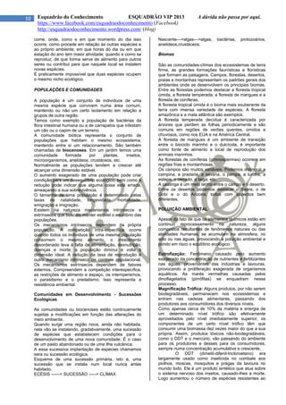 10 Esquadrão do Conhecimento ESQUADRÃO VIP 2013 A dúvida não passa por aqui.
https://www.facebook.com/esquadraodoconhecimento (Facebook)
http://esquadraodoconhecimento.wordpress.com/ (blog)
come, onde, como e em que momento do dia isso
ocorre; como procede em relação às outras espécies e
ao próprio ambiente; em que horas do dia ou em que
estação do ano tem maior atividade; quando e como se
reproduz; de que forma serve de alimento para outros
seres ou contribui para que naquele local se instalem
novas espécies.
É praticamente impossível que duas espécies ocupem
o mesmo nicho ecológico.
POPULAÇÕES E COMUNIDADES
A população é um conjunto de indivíduos de uma
mesma espécie que convivem numa área comum,
mantendo ou não um certo isolamento em relação a
grupos de outra região.
Temos como exemplo a população de bactérias da
flora intestinal humana ou a de carrapatos que infestam
um cão ou o capim de um terreno.
A comunidade biótica representa o conjunto de
populações que habitam o mesmo ecossistema,
mantendo entre si um relacionamento. São também
chamadas de biocenoses. Em um jardim temos uma
comunidade formada por plantas, insetos,
microorganismos, anelídeos, crustáceos, etc.
Normalmente as populações tendem a crescer até
alcançar uma dimensão estável.
O aumento exagerado de uma população pode criar
condição para um desequilíbrio ecológico, bem como a
redução pode indicar que alguma coisa está errada,
ameaçando a sua sobrevivência.
O tamanho de uma população é determinado pelas
taxas de natalidade, longevidade, mortalidade,
emigração e imigração.
Existem na natureza mecanismos intrínsecos e
extrínsecos que buscam manter estável o equilíbrio das
populações.
Os mecanismos intrínsecos dependem da própria
população. A competição intra-específica ocorre
quando todos os indivíduos de uma mesma população
consomem o mesmo alimento, o crescimento
desordenado leva à falta de alimentação, desnutrição,
doenças e morte; a população diminui e volta à
dimensão ideal. A redução da taxa de reprodução é
outro mecanismo intrínseco de controle populacional.
Os mecanismos extrínsecos dependem de fatores
externos. Compreendem a competição interespecífica,
as restrições de alimento e espaço, os intemperismos,
o parasitismo e o predatismo. Isso representa a
resistência ambiental.
Comunidades em Desenvolvimento - Sucessões
Ecológicas
As comunidades ou biocenoses estão continuamente
sujeitas a modificações em função das alterações do
meio ambiente.
Quando surge uma região nova, ainda não habitada,
nela vão se instalando, gradativamente, uma sucessão
de espécies que estabelecem condições para o
desenvolvimento de uma nova comunidade. É o caso
de um pasto abandonado ou de uma ilha vulcânica.
A essa sucessiva implantação de espécies chamamos
sera ou sucessão ecológica.
Esquema de uma sucessão primária, isto é, uma
sucessão que se instala num local nunca antes
habitado.
ECÉSIS ------> SUCESSÃO -----> CLÍMAX
Nascente--->algas--->algas, bactérias, protozoários,
anelídeos,crustáceos.
Biomas
São as comunidades-clímax dos ecossistemas de terra
firme, as grandes formações faunísticas e florísticas
que formam as paisagens. Campos, florestas, desertos,
praias e montanhas representam os padrões gerais dos
ambientes onde se desenvolvem os principais biomas.
Entre as florestas podemos destacar a floresta tropical
úmida, a floresta temperada, a floresta de mangues e a
floresta de coníferas.
A floresta tropical úmida é o bioma mais exuberante da
terra com imensa variedade de espécies. A floresta
amazônica e a mata atlântica são exemplos.
A floresta temperada decídua é caracterizada por
árvores que perdem as folhas periodicamente e são
comuns em regiões de verões quentes, úmidos e
chuvosos, como nos EUA e na América Central.
A floresta de mangues é um ambiente de transição
entre o biociclo marinho e o dulcícola, é importante
como fonte de alimento e local de reprodução dos
animais marinhos.
As florestas de coníferas (gimnospermas) ocorrem em
regiões frias e montanhosas.
Os campos são muitos variáveis. Podemos distinguir a
campina, a pradaria, a savana, o pampa, a tundra, a
estepe, o cerrado, a taiga, etc.
A caatinga é um meio termo entre o campo e o deserto.
Entre os desertos podemos destacar o Saara, o de
Gobi e o do Arizona, todos com aspectos bem
diferentes.
POLUIÇÃO AMBIENTAL
Apesar do fato de que os elementos químicos estão em
contínuo reprocessamento na natureza, alguns
compostos resultantes de fenômenos naturais ou das
atividades humanas, se acumulam na atmosfera, no
solo ou nas águas, provocando a poluição ambiental e
pondo em risco o equilíbrio ecológico.
Eutrofização: Fenômeno causado pelo aumento
exagerado da concentração de nutrientes e fertilizantes
nas águas, provenientes das indústrias e lavouras,
provocando a proliferação exagerada de organismos
aquáticos. As marés vermelhas causadas pelos
dinoflagelados (pirrófitas) se enquadram nesse
processo.
Magnificação Trófica: Alguns produtos, por não serem
biodegradáveis, permanecem nos ecossistemas e
entram nas cadeias alimentares, passando dos
produtores aos consumidores dos diversos níveis.
Como apenas cerca de 10% da matéria e energia de
um determinado nível trófico são efetivamente
aproveitados pelo nível imediatamente superior, os
componentes de um certo nível trófico têm que
consumir uma biomassa dez vezes maior do que a sua
própria. Assim, produtos tóxicos não-biodegradáveis,
como o DDT e o mercúrio, vão passando do ambiente
para os produtores e desses para os consumidores,
sempre numa concentração acumulativa e crescente.
O DDT (dimetil-difenil-tricloroetano) era
largamente usado como inseticida no combate aos
piolhos, moscas, mosquitos e pragas da lavoura no
mundo todo. Ele é um produto sintético que atua sobre
o sistema nervoso dos insetos, causado-lhes a morte.
Logo aumentou o número de espécies resistentes ao
 