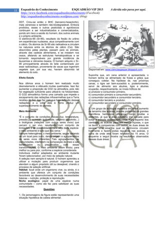 11 Esquadrão do Conhecimento ESQUADRÃO VIP 2013 A dúvida não passa por aqui.
https://www.facebook.com/esquadraodoconhecimento (Facebook)
http://esquadraodoconhecimento.wordpress.com/ (blog)
DDT. Criou-se então o BHC (benzeno-hexaclorito),
mais venenoso e também não-biodegradável. Embora
proibidos, esses e outros pesticidas e agrotóxicos
continuam a ser industrializados e comercializados,
pondo em risco a saúde do homem, dos outros animais
e o próprio ambiente.
O estrôncio-90 (Sr-90), resultado da fissão do urânio
em experiências nucleares, atua competitivamente com
o cálcio. Os átomos de Sr-90 são radioativos e circulam
na natureza entre os átomos de cálcio (Ca). São
absorvidos pelas plantas, passam para os animais,
através das cadeias alimentares, e se instalam nos
ossos, afetando as estruturas hematopoéticas e se
tornando responsáveis por grande incidência de
leucemias e cânceres ósseos. O homem adquire o Sr-
90 principalmente através do leite contaminado por
esse radioisótopo, proveniente de vacas que ingeriram
vegetais que, por sua vez, haviam absorvido tal
elemento do solo.
Efeito Estufa
Nos últimos anos o homem tem realizado muito
desmatamento e efetuado muitas queimadas. Isso fez
aumentar a proporção de CO2 na atmosfera, pois não
há vegetação suficiente para utilizá-lo na fotossíntese.
O CO2 atmosférico forma uma camada que impede o
escapamento das radiações infravermelhas que a Terra
recebeu do Sol. Isso faz com que haja deflexão dessas
radiações, e a volta dela à Terra produz um
superaquecimento do planeta.
Meio Ambiente
“É o conjunto de condições físicas (luz, temperatura,
pressão...), químicas (salinidade, oxigênio dissolvido...)
e biológicas (relações com outros seres vivos) que
cercam o ser vivo, resultando num conjunto de
limitações e de possibilidades para uma dada espécie:
o meio ambiente é tudo que nos cerca.”
Sempre heterogêneo, o meio ambiente, segue variando
de um local para outro, dando origem a agrupamentos
de seres vivos diferentes. Tais agrupamentos, as
comunidades, interferem na composição do meio e são
beneficiados ou prejudicados com essas
transformações. O meio ambiente assim evolui, para
melhor ou para pior, conforme a espécie considerada.
Indivíduos melhor adaptados ao ambiente mutante
'foram selecionados', por meio da seleção natural.
A seleção nem sempre é natural. O homem aprendeu a
utilizar a mutação para produzir organismos que
atendam a algum propósito útil ou desejável, criando o
processo de seleção artificial.
Hábitat: local onde um organismo vive; ou ainda, é o
ambiente que oferece um conjunto de condições
favoráveis ao desenvolvimento de suas necessidades
básicas – nutrição, proteção e reprodução.
Nicho ecológico: papel de uma espécie numa
comunidade – como ela faz para satisfazer as suas
necessidades.
Questões
1. Os personagens da figura estão representando uma
situação hipotética de cadeia alimentar.
Disponível em: www.cienciasgaspar.blogspot.com.
Suponha que, em cena anterior à apresentada, o
homem tenha se alimentado de frutas e grãos que
conseguiu coletar. Na hipótese de, nas próximas
cenas, o tigre ser bem-sucedido e, posteriormente,
servir de alimento aos abutres, tigre e abutres
ocuparão, respectivamente, os níveis tróficos de:
a) produtor e consumidor primário.
b) consumidor primário e consumidor secundário.
c) consumidor secundário e consumidor terciário.
d) consumidor terciário e produtor.
e) consumidor secundário e consumidor primário.
2. Um grupo de ecólogos esperava encontrar aumento
de tamanho das acácias, árvores preferidas de grandes
mamíferos herbívoros africanos, como girafas e
elefantes, já que a área estudada era cercada para
evitar a entrada desses herbívoros. Para espanto dos
cientistas, as acácias pareciam menos viçosas, o que
os levou a compará-las com outras de duas áreas de
savana: uma área na qual os herbívoros circulam
livremente e fazem podas regulares nas acácias, e
outra de onde eles foram retirados há 15 anos. O
esquema a seguir mostra os resultados observados
nessas duas áreas.
 