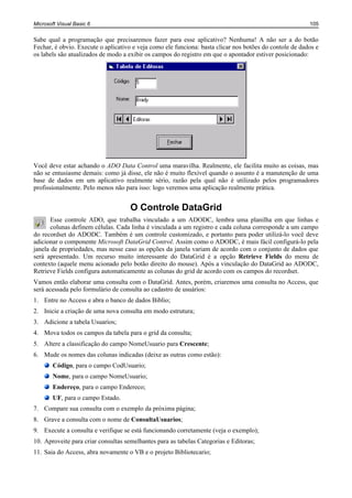 Microsoft Visual Basic 6                                                                                 105


Sabe qual a programação que precisaremos fazer para esse aplicativo? Nenhuma! A não ser a do botão
Fechar, é obvio. Execute o aplicativo e veja como ele funciona: basta clicar nos botões do contole de dados e
os labels são atualizados de modo a exibir os campos do registro em que o apontador estiver posicionado:




Você deve estar achando o ADO Data Control uma maravilha. Realmente, ele facilita muito as coisas, mas
não se entusiasme demais: como já disse, ele não é muito flexível quando o assunto é a manutenção de uma
base de dados em um aplicativo realmente sério, razão pela qual não é utilizado pelos programadores
profissionalmente. Pelo menos não para isso: logo veremos uma aplicação realmente prática.


                                     O Controle DataGrid
       Esse controle ADO, que trabalha vinculado a um ADODC, lembra uma planilha em que linhas e
       colunas definem células. Cada linha é vinculada a um registro e cada coluna corresponde a um campo
do recordset do ADODC. Também é um controle customizado, e portanto para poder utilizá-lo você deve
adicionar o componente Microsoft DataGrid Control. Assim como o ADODC, é mais fácil configurá-lo pela
janela de propriedades, mas nesse caso as opções da janela variam de acordo com o conjunto de dados que
será apresentado. Um recurso muito interessante do DataGrid é a opção Retrieve Fields do menu de
contexto (aquele menu acionado pelo botão direito do mouse). Após a vinculação do DataGrid ao ADODC,
Retrieve Fields configura automaticamente as colunas do grid de acordo com os campos do recordset.
Vamos então elaborar uma consulta com o DataGrid. Antes, porém, criaremos uma consulta no Access, que
será acessada pelo formulário de consulta ao cadastro de usuários:
1. Entre no Access e abra o banco de dados Biblio;
2. Inicie a criação de uma nova consulta em modo estrutura;
3. Adicione a tabela Usuarios;
4. Mova todos os campos da tabela para o grid da consulta;
5. Altere a classificação do campo NomeUsuario para Crescente;
6. Mude os nomes das colunas indicadas (deixe as outras como estão):
        Código, para o campo CodUsuario;
        Nome, para o campo NomeUsuario;
        Endereço, para o campo Endereco;
        UF, para o campo Estado.
7. Compare sua consulta com o exemplo da próxima página;
8. Grave a consulta com o nome de ConsultaUsuarios;
9. Execute a consulta e verifique se está funcionando corretamente (veja o exemplo);
10. Aproveite para criar consultas semelhantes para as tabelas Categorias e Editoras;
11. Saia do Access, abra novamente o VB e o projeto Bibliotecario;
 