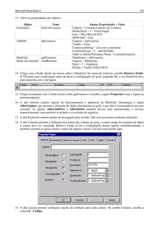 Microsoft Visual Basic 6                                                                              107


13. Altere as propriedades dos objetos:

      Objeto                      Nome                        Outras Propriedades = Valor
 Formulário                frmConUsuarios      Caption = Consulta Cadastro de Usuários
                                               BorderStyle = 1 – Fixed Single
                                               Icon = MiscMisc28.ICO
                                               MDIChild = True
 ADODC                     datUsuarios         Caption = datUsuarios
                                               Visible = False
                                               ConnectionString = crie com o assistente
                                               CommandType = 2 – adCmdTable
                                               Table or Stored Procedure Name = ConsultaUsuarios
 DataGrid         grdUsuarios                  DataSource = datUsuarios
 Botão de comando cmdRetornar                  Caption = &Retornar
                                               Style = 1 – Graphical
                                               Picture = TrafficTrffc14.ICO
14. Clique com o botão direito do mouse sobre o DataGrid. No menu de contexto, escolha Retrieve Fields.
    O VB pede uma confirmação antes de fazer a configuração do grid: responda Ok, e seu DataGrid deve
    estar parecido com o da figura:



15. Clique novamente com o botão direito sobre grdUsuarios e escolha a opção Properties (veja a figura na
    próxima página);
16. A aba General contém opções de funcionamento e aparência do DataGrid. Desmarque a opção
    AllowUpdate, que permite a alteração de dados diretamente no grid, o que não é recomendável em uma
    consulta. As opções AllowAddNew e AllowDelete também devem estar desmarcadas, e servem,
    respectivamente, para permitir a inclusão e a exclusão de registros;
17. A aba Keyboard contém opções de navegação pelo teclado. Não será necessária nenhuma alteração;
18. A aba Columns permite a definição dos títulos das colunas do grid, e a qual campo do conjunto de dados
    a coluna deve ser vinculada. Retrieve Fields já faz a configuração dessas opções automaticamente, e
    portanto somente se quiser alterar o título de alguma coluna você precisará mudar algo;




19. A aba Layout permite configurar opções de exibição para cada coluna. Na combo Column, escolha a
    coluna 0 – Código;
 