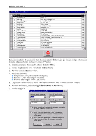 Microsoft Visual Basic 6                                                                               109




Bem, com o cadastro de usuários foi fácil. E para o cadastro de livros, em que existem códigos relacionados
às outras tabelas do banco, qual o procedimento? Vejamos:
1. Entre novamente no Access e abra o banco de dados Biblio;
2. Inicie a criação de uma nova consulta em modo estrutura;
3. Adicione todas as tabelas do banco;
4. Relacione as tabelas:
      Categorias e Livros pelo campo CodCategoria;
      Editoras e Livros pelo campo CodEditora;
      Usuarios e Livros pelo campo CodUsuario;
5. Clique com o botão direito do mouse sobre o relacionamento entre as tabelas Usuarios e Livros;
6. No menu de contexto, selecione a opção Propriedades da Associação;
7. Escolha a opção 2:
 