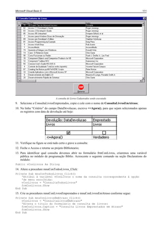 Microsoft Visual Basic 6                                                                         111




                                  A consulta de Livros Cadastrados sendo executada

9. Selecione a ConsultaLivrosEmprestados, copie e cole com o nome de ConsultaLivrosEmAtraso;
10. Na linha “Critério” do campo DataDevolucao, escreva <=Agora(), para que sejam selecionados apenas
    os registros com data de devolução até hoje:




11. Verifique na figura se está tudo certo e grave a consulta:
12. Feche o Access e retorne ao projeto Biblioteario;
13. Para identificar qual consulta devemos abrir no formulário frmConLivros, criaremos uma variável
    pública no módulo de programação Biblio. Acrescente o seguinte comando na seção Declarations do
    módulo:
Public vConLivros As String
14. Altere a procedure mnuConTodosLivros_Click:
Private Sub mnuConTodosLivros_Click()
    'Atribui à variável vConLivros o nome da consulta correspondente à opção
    'de menu escolhida:
    vConLivros = "ConsultaTodosLivros"
    frmConLivros.Show
End Sub
15. Crie as procedures mnuConLivrosEmprestados e mnuConLivrosEmAtraso conforme segue:
Private Sub mnuConLivrosEmAtraso_Click()
    vConLivros = "ConsultaLivrosEmAtraso"
    'Altera o título do formulário de consulta de livros:
    frmConLivros.Caption = "Consulta Livros Emprestados em Atraso"
    frmConLivros.Show
End Sub
 