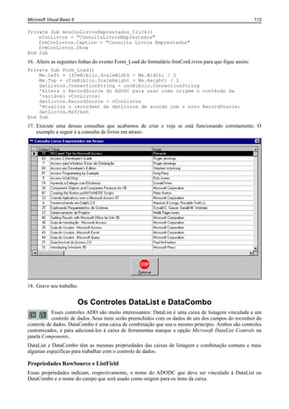 Microsoft Visual Basic 6                                                                              112

Private Sub mnuConLivrosEmprestados_Click()
    vConLivros = "ConsultaLivrosEmprestados"
    frmConLivros.Caption = "Consulta Livros Emprestados"
    frmConLivros.Show
End Sub
16. Altere as seguintes linhas do evento Form_Load do formulário frmConLivros para que fique assim:
Private Sub Form_Load()
    Me.Left = (frmBiblio.ScaleWidth - Me.Width) / 2
    Me.Top = (frmBiblio.ScaleHeight - Me.Height) / 2
    datLivros.ConnectionString = cnnBiblio.ConnectionString
    'Altera o RecordSource do ADODC para usar como origem o contéudo da
    'variável vConLivros:
    datLivros.RecordSource = vConLivros
    'Atualiza o recordset de datLivros de acordo com o novo RecordSource:
    datLivros.Refresh
End Sub
17. Execute uma dessas consultas que acabamos de criar e veja se está funcionando corretamente. O
    exemplo a seguir é a consulta de livros em atraso:




18. Grave seu trabalho.


                           Os Controles DataList e DataCombo
           Esses controles ADO são muito interessantes: DataList é uma caixa de listagem vinculada a um
           controle de dados. Seus itens serão preenchidos com os dados de um dos campos do recordset do
controle de dados. DataCombo é uma caixa de combinação que usa o mesmo princípio. Ambos são controles
customizados, e para adicioná-los à caixa de ferramentas marque a opção Microsoft DataList Controls na
janela Components.
DataList e DataCombo têm as mesmas propriedades das caixas de listagem e combinação comuns e mais
algumas específicas para trabalhar com o controle de dados:

Propriedades RowSource e ListField
Essas propriedades indicam, respectivamente, o nome do ADODC que deve ser vinculado à DataList ou
DataCombo e o nome do campo que será usado como origem para os itens da caixa.
 