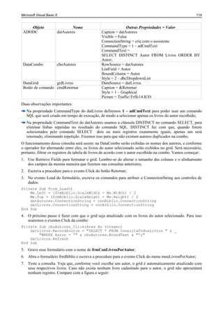 Microsoft Visual Basic 6                                                                                 114


    Objeto                      Nome                           Outras Propriedades = Valor
 ADODC                 datAutores               Caption = datAutores
                                                Visible = False
                                                ConnectionString = crie com o assistente
                                                CommandType = 1 – adCmdText
                                                CommandText =
                                                SELECT DISTINCT Autor FROM Livros ORDER BY
                                                Autor;
 DataCombo             cboAutores               RowSource = datAutores
                                                ListField = Autor
                                                BoundColumn = Autor
                                                Style = 2 – dbcDropdownList
 DataGrid         grdLivros                     DataSource = datLivros
 Botão de comando cmdRetornar                   Caption = &Retornar
                                                Style = 1 – Graphical
                                                Picture = TrafficTrffc14.ICO
Duas observações importantes:
   Na propriedade CommandType do datLivros definimos 1 – adCmdText para poder usar um comando
   SQL que será criado em tempo de execução, de modo a selecionar apenas os livros do autor escolhido;
   Na propriedade CommandText do datAutores usamos a cláusula DISTINCT no comando SELECT, para
   eliminar linhas repetidas no resultado do comando SQL. DISTINCT faz com que, quando forem
   selecionados pelo comando SELECT dois ou mais registros exatamente iguais, apenas um será
   retornado, eliminando repetição. Fizemos isso para que não existam autores duplicados na combo.
O funcionamento dessa consulta será assim: na DataCombo serão exibidas os nomes dos autores, e conforme
o operador for alternando entre eles, os livros do autor selecionado serão exibidos no grid. Será necessário,
portanto, filtrar os registros da tabela de livros de acordo com o autor escolhido na combo. Vamos começar:
1. Use Retrieve Fields para formatar o grid. Lembre-se de alterar o tamanho das colunas e o alinhamento
   dos campos da mesma maneira que fizemos nas consultas anteriores;
2. Escreva a procedure para o evento Click do botão Retornar;
3. No evento Load do formulário, escreva os comandos para atribuir a ConnectionString aos controles de
   dados:
Private Sub Form_Load()
    Me.Left = (frmBiblio.ScaleWidth - Me.Width) / 2
    Me.Top = (frmBiblio.ScaleHeight - Me.Height) / 2
    datAutores.ConnectionString = cnnBiblio.ConnectionString
    datLivros.ConnectionString = cnnBiblio.ConnectionString
End Sub
4. O próximo passo é fazer com que o grid seja atualizado com os livros do autor selecionado. Para isso
   usaremos o eventos Click da combo:
Private Sub cboAutores_Click(Area As Integer)
    datLivros.RecordSource = "SELECT * FROM ConsultaTodosLivros " & _
        "WHERE Autor = '" & cboAutores.BoundText & "';"
    datLivros.Refresh
End Sub
5. Grave esse formulário com o nome de frmConLivrosPorAutor;
6. Abra o formulário frmBiblio e escreva a procedure para o evento Click do menu mnuLivrosPorAutor;
7. Teste a consulta. Veja que, conforme você escolhe um autor, o grid é automaticamente atualizado com
   seus respectivos livros. Caso não exista nenhum livro cadastrado para o autor, o grid não apresentará
   nenhum registro. Compare com a figura a seguir:
 