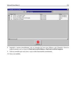 Microsoft Visual Basic 6                                                                       115




8. Seguindo o mesmo procedimento, crie as consultas de livros por Editora e por Categoria. Grave-os
   respectivamente com os nomes de frmConLivrosPorEditora e frmConLivrosPorCategoria;
9. Teste as consultas que você criou e veja se estão funcionando corretamente;
10. Grave seu trabalho.
 