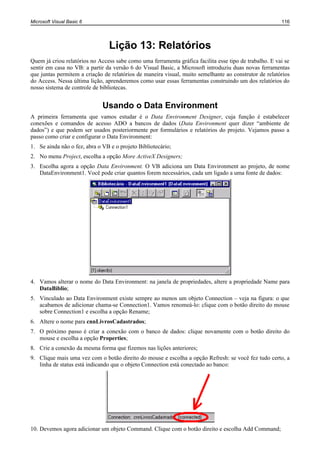 Microsoft Visual Basic 6                                                                                116




                                Lição 13: Relatórios
Quem já criou relatórios no Access sabe como uma ferramenta gráfica facilita esse tipo de trabalho. E vai se
sentir em casa no VB: a partir da versão 6 do Visual Basic, a Microsoft introduziu duas novas ferramentas
que juntas permitem a criação de relatórios de maneira visual, muito semelhante ao construtor de relatórios
do Access. Nessa última lição, aprenderemos como usar essas ferramentas construindo um dos relatórios do
nosso sistema de controle de bibliotecas.


                              Usando o Data Environment
A primeira ferramenta que vamos estudar é o Data Environment Designer, cuja função é estabelecer
conexões e comandos de acesso ADO a bancos de dados (Data Environment quer dizer “ambiente de
dados”) e que podem ser usados posteriormente por formulários e relatórios do projeto. Vejamos passo a
passo como criar e configurar o Data Environment:
1. Se ainda não o fez, abra o VB e o projeto Bibliotecário;
2. No menu Project, escolha a opção More ActiveX Designers;
3. Escolha agora a opção Data Environment. O VB adiciona um Data Environment ao projeto, de nome
   DataEnvironment1. Você pode criar quantos forem necessários, cada um ligado a uma fonte de dados:




4. Vamos alterar o nome do Data Environment: na janela de propriedades, altere a propriedade Name para
   DataBiblio;
5. Vinculado ao Data Environment existe sempre ao menos um objeto Connection – veja na figura: o que
   acabamos de adicionar chama-se Connection1. Vamos renomeá-lo: clique com o botão direito do mouse
   sobre Connection1 e escolha a opção Rename;
6. Altere o nome para cnnLivrosCadastrados;
7. O próximo passo é criar a conexão com o banco de dados: clique novamente com o botão direito do
   mouse e escolha a opção Properties;
8. Crie a conexão da mesma forma que fizemos nas lições anteriores;
9. Clique mais uma vez com o botão direito do mouse e escolha a opção Refresh: se você fez tudo certo, a
   linha de status está indicando que o objeto Connection está conectado ao banco:




10. Devemos agora adicionar um objeto Command. Clique com o botão direito e escolha Add Command;
 