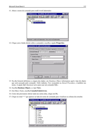Microsoft Visual Basic 6                                                                                 117


11. Altere o nome do comando para cmdLivrosCadastrados:




12. Clique com o botão direito sobre o comando e escolha a opção Properties:




13. Na aba General definimos a origem dos dados: em Database Object informamos qual o tipo do objeto
    que será acessado pelo comando: Table (tabela), View (consulta) ou Stored Procedure, e também seu
    nome. A opção SQL Statement serve para usar um comando SQL;
14. Escolha Database Object, e o tipo View;
15. Em Object Name, escolha ConsultaTodosLivros;
16. Como não precisamos alterar nada nas outras abas, clique em Ok;
17. Clique no sinal “+” que aparece ao lado do nome do comando para visualizar as colunas da consulta:
 