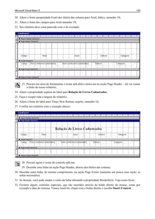 Microsoft Visual Basic 6                                                                                  120


20. Altere a fonte (propriedade Font) dos títulos das colunas para Arial, itálico, tamanho 10;
21. Altere a fonte dos campos para Arial tamanho 10;
22. Seu relatório deve estar parecido com o do exemplo:




      23. Procure na caixa de ferramentas o ícone rptLabel e insira um na seção Page Header – ele vai conter
          o título do nosso relatório;
24. Altere a propriedade caption do label para Relação de Livros Cadastrados;
25. Faça-o ocupar toda a largura do relatório;
26. Altere a fonte do label para Times New Roman, negrito, tamanho 16;
27. Confira seu relatório com o exemplo abaixo:




      28. Procure agora o ícone do controle rptLine;
      29. Desenhe uma linha na seção Page Header, abaixo dos títulos das colunas;
30. Desenhe outra linha, de mesmo comprimento, na seção Page Footer (aumente um pouco essa seção, se
    achar necessário);
31. Se desejar, você pode mudar o estilo da linha alterando a propriedade BorderStyle. Veja como ficou:
32. Existem alguns controles especiais, que são inseridos através do botão direito do mouse, como por
    exemplo a data do sistema. Vamos inserí-la: clique com o botão direito e escolha Insert Control;
 