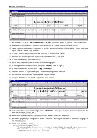 Microsoft Visual Basic 6                                                                           121




33. Escolha agora a opção Current Date (Short Format), que insere a data no formato curto do Windows;
34. Posicione o campo da data à esquerda, acima do título do campo código e alinhada com ele;
35. Outro controle interessante é o número da página. Acione novamente o menu Insert Control e escolha
    agora a opção Current Page Number;
36. Alinhe o número do página à direita do relatório, na mesma altura da data;
37. Diminua seu tamanho para um espaço de aproximadamente 3 caracteres;
38. Altere o alinhamento para centralizado;
39. Insira mais um label do lado esquerdo do número da página;
40. Altere a propriedade caption desse label para “Página:” (sem as aspas);
41. Altere o alinhamento do label para 1 – rptJustifyRight;
42. Diminua a altura da seção Detail para a mesma dos campos nela contidos;
43. Se quiser incluir mais labels e formatações, esteja a vontade...
44. O layout do relatório está pronto. Veja como ficou o meu:




45. Grave o relatório com o nome de rptLivrosCadastrados – note que a extensão do arquivo é a mesma do
    Data Environment, ou seja, DSR;
46. Precisamos agora fazer nosso relatório funcionar. Abra o formulário frmBiblio;
47. Escreva a programação da opção de menu Relatórios – Livros para informar o orientação do papel e
    acionar o relatório:
Private Sub mnuRelLivros_Click()
    With rptLivrosCadastrados
        'A propriedade Orientation informa a orientação do papel para impressão
        'do relatório, e o valor rptOrientLandscape define modo Paisagem:
        .Orientation = rptOrientLandscape
 