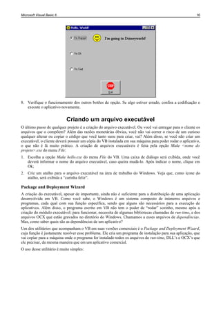 Microsoft Visual Basic 6                                                                                 16




8. Verifique o funcionamento dos outros botões de opção. Se algo estiver errado, confira a codificação e
   execute o aplicativo novamente.


                            Criando um arquivo executável
O último passo de qualquer projeto é a criação do arquivo executável. Ou você vai entregar para o cliente os
arquivos que o compõem? Além das razões monetárias óbvias, você não vai correr o risco de um curioso
qualquer alterar ou copiar o código que você tanto suou para criar, vai? Além disso, se você não criar um
executável, o cliente deverá possuir um cópia do VB instalada em sua máquina para poder rodar o aplicativo,
o que não é lá muito prático. A criação de arquivos executáveis é feita pela opção Make <nome do
projeto>.exe do menu File:
1. Escolha a opção Make hello.exe do menu File do VB. Uma caixa de diálogo será exibida, onde você
   deverá informar o nome do arquivo executável, caso queira mudá-lo. Após indicar o nome, clique em
   Ok;
2. Crie um atalho para o arquivo executável na área de trabalho do Windows. Veja que, como ícone do
   atalho, será exibida a “carinha feliz”.

Package and Deployment Wizard
A criação do executável, apesar de importante, ainda não é suficiente para a distribuição de uma aplicação
desenvolvida em VB. Como você sabe, o Windows é um sistema composto de inúmeros arquivos e
programas, cada qual com sua função específica, sendo que alguns são necessários para a execução de
aplicativos. Além disso, o programa escrito em VB não tem o poder de “rodar” sozinho, mesmo após a
criação do módulo executável: para funcionar, necessita de algumas bibliotecas chamadas de run-time, e dos
arquivos OCX que estão gravados no diretório do Windows. Chamamos a esses arquivos de dependências.
Mas, como saber quais são as dependências de um aplicativo?
Um dos utilitários que acompanham o VB em suas versões comerciais é o Package and Deployment Wizard,
cuja função é justamente resolver esse problema. Ele cria um programa de instalação para sua aplicação, que
vai copiar para a máquina onde o programa for instalado todos os arquivos de run-time, DLL’s e OCX’s que
ele precisar, da mesma maneira que em um aplicativo comercial.
O uso desse utilitário é muito simples:
 