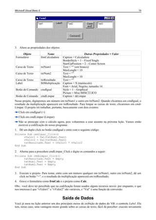 Microsoft Visual Basic 6                                                                              19




3. Altere as propriedades dos objetos:

     Objeto                    Nome                             Outras Propriedades = Valor
Formulário                 frmCalculadora     Caption = Calculadora
                                              BorderStyle = 1 – Fixed Single
                                              StartUpPosition = 2 – Center Screen
Caixa de Texto             txtNum1            Text = “” (em branco)
                                              MaxLenght = 10
Caixa de Texto             txtNum2            Text = “”
                                              MaxLenght = 10
Caixa de Texto             txtResultado       Text = “”
Label                      lblMultiplicação   Caption = X (maiúsculo)
                                              Font = Arial, Negrito, tamanho 16
Botão de Comando cmdIgual                     Style = 1 – Graphical
                                              Picture = MiscMISC22.ICO
Botão de Comando cmdLimpar                    Caption = &Limpar
Nesse projeto, digitaremos um número em txtNum1 e outro em txtNum2. Quando clicarmos em cmdIgual, o
resultado da multiplicação aparecerá em txtResultado. Para limpar as caixas de texto, clicaremos em cmd-
Limpar. O projeto irá trabalhar, portanto, basicamente com dois eventos:
   Click em cmdIgual (=)
   Click em cmdLimpar (Limpar)
   Não se preocupe com o cálculo agora, pois voltaremos a esse assunto na próxima lição. Vamos então
   escrever a codificação do nosso programa:
1. Dê um duplo click no botão cmdIgual e entre com o seguinte código:
Private Sub cmdIgual_Click()
      vValor1 = Val(txtNum1.Text)
      vValor2 = Val(txtNum2.Text)
      txtResultado.Text = vValor1 * vValor2
End Sub

2. Alterne para a procedure cmdLimpar_Click e digite os comandos a seguir:
Private Sub cmdLimpar_Click()
      txtResultado.Text = Empty
      txtNum1.Text = Empty
      txtNum2.Text = Empty
End Sub

3. Execute o projeto. Para testar, entre com um número qualquer em txtNum1, outro em txtNum2, dê um
   click no botão “=”, e o resultado da multiplicação aparecerá em txtResultado;
4. Grave o formulário como frmCalc e o projeto como Calc.
Obs.: você deve ter percebido que na codificação foram usados alguns recursos novos: por enquanto, o que
nos interessa é que “vValor1” e “vValor2” são variáveis, e “Val” é uma função de conversão.


                                              Saída de Dados
Você já usou na lição anterior um dos principais meios de exibição de dados do VB: o controle Label. Ele
tem, nesse caso, uma vantagem muito grande sobre as caixas de texto, fácil de perceber: execute novamente
 